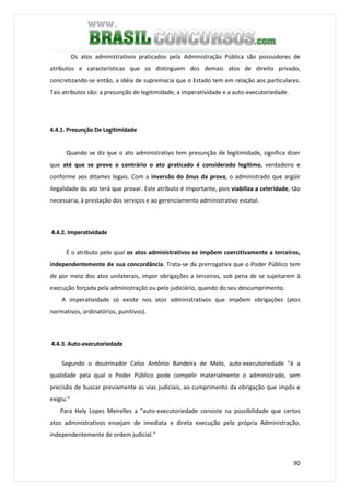 90
Os atos administrativos praticados pela Administração Pública são possuidores de
atributos e características que os distinguem dos demais atos de direito privado,
concretizando-se então, a idéia de supremacia que o Estado tem em relação aos particulares.
Tais atributos são: a presunção de legitimidade, a imperatividade e a auto-executoriedade.
4.4.1. Presunção De Legitimidade
Quando se diz que o ato administrativo tem presunção de legitimidade, significa dizer
que até que se prove o contrário o ato praticado é considerado legítimo, verdadeiro e
conforme aos ditames legais. Com a inversão do ônus da prova, o administrado que argüir
ilegalidade do ato terá que provar. Este atributo é importante, pois viabiliza a celeridade, tão
necessária, à prestação dos serviços e ao gerenciamento administrativo estatal.
4.4.2. Imperatividade
É o atributo pelo qual os atos administrativos se impõem coercitivamente a terceiros,
independentemente de sua concordância. Trata-se da prerrogativa que o Poder Público tem
de por meio dos atos unilaterais, impor obrigações a terceiros, sob pena de se sujeitarem à
execução forçada pela administração ou pelo judiciário, quando do seu descumprimento.
A imperatividade só existe nos atos administrativos que impõem obrigações (atos
normativos, ordinatórios, punitivos).
4.4.3. Auto-executoriedade
Segundo o doutrinador Celso Antônio Bandeira de Melo, auto-executoriedade "é a
qualidade pela qual o Poder Público pode compelir materialmente o administrado, sem
precisão de buscar previamente as vias judiciais, ao cumprimento da obrigação que impôs e
exigiu."
Para Hely Lopes Meirelles a "auto-executoriedade consiste na possibilidade que certos
atos administrativos ensejam de imediata e direta execução pela própria Administração,
independentemente de ordem judicial."
 