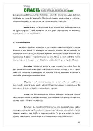 95
pelos presidentes de tribunais, órgãos legislativos e colegiados administrativos, para disciplinar
matéria de sua competência específica. São atos inferiores ao regulamento e ao regimento,
não podendo inová-los ou contraria-los, mas complementá-los e explicá-los.
Deliberações – são atos administrativos normativos ou decisórios emanados
de órgãos colegiados. Quando normativos são atos gerais (são superiores aos decisórios);
quando decisórias, são atos individuais.
4.7.2. Atos Ordinatórios
São aqueles que visam a disciplinar o funcionamento da Administração e a conduta
funcional de seus agentes. Se endereçam aos servidores públicos a fim de orientá-los no
desempenho de suas atribuições. Podem ser expedidos por qualquer chefe de serviço aos seus
subordinados, desde que o faça nos limites de sua competência. Só atuam no âmbito interno
das repartições e só alcançam os servidores hierarquizados à chefia que os expediu. São eles:
Instruções – são ordens escritas e gerais a respeito do modo e forma de
execução de determinado serviço público, expedidas pelo superior hierárquico com escopo de
orientar os subalternos no desempenho das atribuições que lhes estão afetas e assegurar a
unidade de ação no organismo administrativo.
Circulares – são ordens escritas, de caráter uniforme, expedidas a
determinados funcionários ou agentes administrativos incumbidos de certo serviço, ou do
desempenho de certas atribuições em circunstâncias especiais.
Avisos – são atos emanados dos Ministros de Estado a respeito de assuntos
afetos aos seus ministérios. Também podem ser destinados a dar notícia ou conhecimento de
assuntos afetos à atividade administrativa.
Portarias – são atos administrativos internos pelos quais os chefes de órgãos,
repartições ou serviços expedem determinações gerais ou especiais a seus subordinados, ou
designam servidores para funções e cargos secundários. Por portaria também se iniciam
sindicâncias e processos administrativos. Não atingem nem obrigam aos particulares.
 