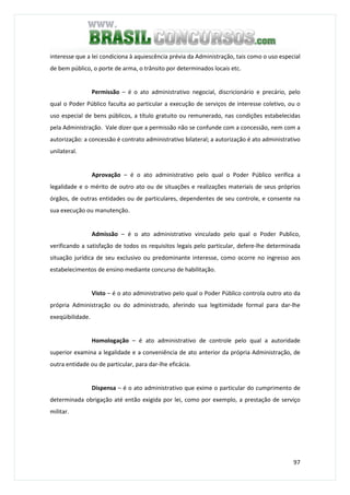 97
interesse que a lei condiciona à aquiescência prévia da Administração, tais como o uso especial
de bem público, o porte de arma, o trânsito por determinados locais etc.
Permissão – é o ato administrativo negocial, discricionário e precário, pelo
qual o Poder Público faculta ao particular a execução de serviços de interesse coletivo, ou o
uso especial de bens públicos, a título gratuito ou remunerado, nas condições estabelecidas
pela Administração. Vale dizer que a permissão não se confunde com a concessão, nem com a
autorização: a concessão é contrato administrativo bilateral; a autorização é ato administrativo
unilateral.
Aprovação – é o ato administrativo pelo qual o Poder Público verifica a
legalidade e o mérito de outro ato ou de situações e realizações materiais de seus próprios
órgãos, de outras entidades ou de particulares, dependentes de seu controle, e consente na
sua execução ou manutenção.
Admissão – é o ato administrativo vinculado pelo qual o Poder Publico,
verificando a satisfação de todos os requisitos legais pelo particular, defere-lhe determinada
situação jurídica de seu exclusivo ou predominante interesse, como ocorre no ingresso aos
estabelecimentos de ensino mediante concurso de habilitação.
Visto – é o ato administrativo pelo qual o Poder Público controla outro ato da
própria Administração ou do administrado, aferindo sua legitimidade formal para dar-lhe
exeqüibilidade.
Homologação – é ato administrativo de controle pelo qual a autoridade
superior examina a legalidade e a conveniência de ato anterior da própria Administração, de
outra entidade ou de particular, para dar-lhe eficácia.
Dispensa – é o ato administrativo que exime o particular do cumprimento de
determinada obrigação até então exigida por lei, como por exemplo, a prestação de serviço
militar.
 