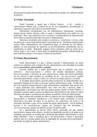 Direito Administrativo EeConcursos
10
discricionárias (poder discricionário), para a imposição de sanções aos infratores (poder
de polícia).
5.1 Poder Vinculado
Poder Vinculado é aquele que o Direito Positivo – a lei - confere à
Administração Pública para a prática de ato de sua competência, determinando os
elementos e requisitos necessários à sua formalização.
Dificilmente encontraremos um ato administrativo inteiramente vinculado,
porque haverá sempre aspectos sobre os quais a Administração terá opções na sua
realização. Mas o que caracteriza o ato vinculado é a predominância de especificações
da lei sobre os elementos deixados livres para a Administração.
Elementos vinculados serão sempre a competência, a finalidade e a forma, além
de outros que a norma legal indicar para a consecução do ato. Realmente ninguém pode
exercer Poder Administrativo sem competência legal, ou desviado do seu objetivo
público, ou com preterição de requisitos ou de procedimentos estabelecidos em lei,
regulamento ou edital. Relegando qualquer desses elementos, além de outros que a
norma exigir, o ato é nulo, e assim pode ser declarado pela própria Administração ou
pelo Judiciário, porque a vinculação é matéria de legalidade.
5.2 Poder Discricionário
Poder discricionário é o que o Direito concede à Administração, de modo
explícito ou implícito, para a prática de atos administrativos com liberdade na escolha
de sua conveniência, oportunidade e conteúdo.
Convém lembrar que o poder discricionário não se confunde com poder
arbitrário. Discricionariedade e arbítrio são atitudes inteiramente diversas.
Discricionariedade é liberdade de ação administrativa, dentro dos limites permitidos
em lei; arbítrio é ação contrária ou excedente da lei. Ato discricionário, quando
autorizado pelo Direito, é legal e válido; ato arbitrário é sempre ilegítimo e inválido.
A atividade discricionária encontra plena justificativa na impossibilidade de o
legislador catalogar na lei todos os atos que a prática administrativa exige. O ideal seria
que a lei regulasse minuciosamente a ação administrativa, modelando cada um dos atos
a serem praticados pelo administrador, mas como isto não é possível, dada, a
multiplicidade e diversidade dos fatos que pedem pronta solução ao Poder Público, o
legislador somente regula a prática de alguns atos administrativos que reputa de maior
relevância deixando o cometimento dos demais ao prudente critério do administrador.
Mas, embora não cuidando de todos os aspectos dos atos relegados à faculdade
discricionária, o legislador subordina-se a um mínimo legal, consistente na estrita
observância, por parte de quem os vai praticar, da competência, da forma, e da
finalidade, deixando o mais à livre escolha do agente administrativo. Em tal hipótese,
executa a lei vinculadamente, quanto aos elementos que ela discrimina, e
discricionariamente, quanto aos aspectos em que ela admite opção.
Se o administrador se desviar desse roteiro, praticando ato que, embora
discricionário, busque outro objetivo, incidirá em ilegalidade, por desvio de poder ou de
finalidade, que poderá ser reconhecido e declarado pela própria Administração ou pelo
Poder Judiciário. Erro é considerar que o ato discricionário é imune à apreciação
judicial, pois só a Justiça poderá dizer da legalidade da invocada discricionariedade e
dos limites de opção do agente administrativo.
 