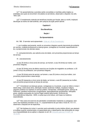 Direito Administrativo EeConcursos
100
§ 1
o
As aposentadorias e pensões serão concedidas e mantidas pelos órgãos ou
entidades aos quais se encontram vinculados os servidores, observado o disposto nos arts.
189 e 224.
§ 2
o
O recebimento indevido de benefícios havidos por fraude, dolo ou má-fé, implicará
devolução ao erário do total auferido, sem prejuízo da ação penal cabível.
Capítulo II
Dos Benefícios
Seção I
Da Aposentadoria
Art. 186. O servidor será aposentado: (Vide art. 40 da Constituição)
I - por invalidez permanente, sendo os proventos integrais quando decorrente de acidente
em serviço, moléstia profissional ou doença grave, contagiosa ou incurável, especificada em
lei, e proporcionais nos demais casos;
II - compulsoriamente, aos setenta anos de idade, com proventos proporcionais ao tempo
de serviço;
III - voluntariamente:
a) aos 35 (trinta e cinco) anos de serviço, se homem, e aos 30 (trinta) se mulher, com
proventos integrais;
b) aos 30 (trinta) anos de efetivo exercício em funções de magistério se professor, e 25
(vinte e cinco) se professora, com proventos integrais;
c) aos 30 (trinta) anos de serviço, se homem, e aos 25 (vinte e cinco) se mulher, com
proventos proporcionais a esse tempo;
d) aos 65 (sessenta e cinco) anos de idade, se homem, e aos 60 (sessenta) se mulher,
com proventos proporcionais ao tempo de serviço.
§ 1
o
Consideram-se doenças graves, contagiosas ou incuráveis, a que se refere o inciso I
deste artigo, tuberculose ativa, alienação mental, esclerose múltipla, neoplasia maligna,
cegueira posterior ao ingresso no serviço público, hanseníase, cardiopatia grave, doença de
Parkinson, paralisia irreversível e incapacitante, espondiloartrose anquilosante, nefropatia
grave, estados avançados do mal de Paget (osteíte deformante), Síndrome de
Imunodeficiência Adquirida - AIDS, e outras que a lei indicar, com base na medicina
especializada.
§ 2
o
Nos casos de exercício de atividades consideradas insalubres ou perigosas, bem
como nas hipóteses previstas no art. 71, a aposentadoria de que trata o inciso III, "a" e "c",
observará o disposto em lei específica.
§ 3
o
Na hipótese do inciso I o servidor será submetido à junta médica oficial, que atestará
a invalidez quando caracterizada a incapacidade para o desempenho das atribuições do cargo
ou a impossibilidade de se aplicar o disposto no art. 24. (Incluído pela Lei nº 9.527, de
10.12.97)
 
