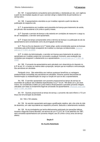 Direito Administrativo EeConcursos
101
Art. 187. A aposentadoria compulsória será automática, e declarada por ato, com vigência
a partir do dia imediato àquele em que o servidor atingir a idade-limite de permanência no
serviço ativo.
Art. 188. A aposentadoria voluntária ou por invalidez vigorará a partir da data da
publicação do respectivo ato.
§ 1
o
A aposentadoria por invalidez será precedida de licença para tratamento de saúde,
por período não excedente a 24 (vinte e quatro) meses.
§ 2
o
Expirado o período de licença e não estando em condições de reassumir o cargo ou
de ser readaptado, o servidor será aposentado.
§ 3
o
O lapso de tempo compreendido entre o término da licença e a publicação do ato da
aposentadoria será considerado como de prorrogação da licença.
§ 4
o
Para os fins do disposto no § 1
o
deste artigo, serão consideradas apenas as licenças
motivadas pela enfermidade ensejadora da invalidez ou doenças correlacionadas. (Incluído
pela Lei nº 11.907, de 2009)
§ 5
o
A critério da Administração, o servidor em licença para tratamento de saúde ou
aposentado por invalidez poderá ser convocado a qualquer momento, para avaliação das
condições que ensejaram o afastamento ou a aposentadoria. (Incluído pela Lei nº 11.907, de
2009)
Art. 189. O provento da aposentadoria será calculado com observância do disposto no
§ 3
o
do art. 41, e revisto na mesma data e proporção, sempre que se modificar a remuneração
dos servidores em atividade.
Parágrafo único. São estendidos aos inativos quaisquer benefícios ou vantagens
posteriormente concedidas aos servidores em atividade, inclusive quando decorrentes de
transformação ou reclassificação do cargo ou função em que se deu a aposentadoria.
Art. 190. O servidor aposentado com provento proporcional ao tempo de serviço se
acometido de qualquer das moléstias especificadas no § 1
o
do art. 186 desta Lei e, por esse
motivo, for considerado inválido por junta médica oficial passará a perceber provento integral,
calculado com base no fundamento legal de concessão da aposentadoria. (Redação dada pela
Lei nº 11.907, de 2009)
Art. 191. Quando proporcional ao tempo de serviço, o provento não será inferior a 1/3 (um
terço) da remuneração da atividade.
Art. 192 e 193 vetados.
Art. 194. Ao servidor aposentado será paga a gratificação natalina, até o dia vinte do mês
de dezembro, em valor equivalente ao respectivo provento, deduzido o adiantamento recebido.
Art. 195. Ao ex-combatente que tenha efetivamente participado de operações bélicas,
durante a Segunda Guerra Mundial, nos termos da Lei nº 5.315, de 12 de setembro de 1967,
será concedida aposentadoria com provento integral, aos 25 (vinte e cinco) anos de serviço
efetivo.
Seção II
Do Auxílio-Natalidade
 