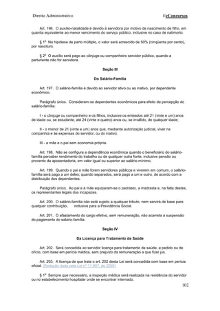Direito Administrativo EeConcursos
102
Art. 196. O auxílio-natalidade é devido à servidora por motivo de nascimento de filho, em
quantia equivalente ao menor vencimento do serviço público, inclusive no caso de natimorto.
§ 1
o
Na hipótese de parto múltiplo, o valor será acrescido de 50% (cinqüenta por cento),
por nascituro.
§ 2
o
O auxílio será pago ao cônjuge ou companheiro servidor público, quando a
parturiente não for servidora.
Seção III
Do Salário-Família
Art. 197. O salário-família é devido ao servidor ativo ou ao inativo, por dependente
econômico.
Parágrafo único. Consideram-se dependentes econômicos para efeito de percepção do
salário-família:
I - o cônjuge ou companheiro e os filhos, inclusive os enteados até 21 (vinte e um) anos
de idade ou, se estudante, até 24 (vinte e quatro) anos ou, se inválido, de qualquer idade;
II - o menor de 21 (vinte e um) anos que, mediante autorização judicial, viver na
companhia e às expensas do servidor, ou do inativo;
III - a mãe e o pai sem economia própria.
Art. 198. Não se configura a dependência econômica quando o beneficiário do salário-
família perceber rendimento do trabalho ou de qualquer outra fonte, inclusive pensão ou
provento da aposentadoria, em valor igual ou superior ao salário-mínimo.
Art. 199. Quando o pai e mãe forem servidores públicos e viverem em comum, o salário-
família será pago a um deles; quando separados, será pago a um e outro, de acordo com a
distribuição dos dependentes.
Parágrafo único. Ao pai e à mãe equiparam-se o padrasto, a madrasta e, na falta destes,
os representantes legais dos incapazes.
Art. 200. O salário-família não está sujeito a qualquer tributo, nem servirá de base para
qualquer contribuição, inclusive para a Previdência Social.
Art. 201. O afastamento do cargo efetivo, sem remuneração, não acarreta a suspensão
do pagamento do salário-família.
Seção IV
Da Licença para Tratamento de Saúde
Art. 202. Será concedida ao servidor licença para tratamento de saúde, a pedido ou de
ofício, com base em perícia médica, sem prejuízo da remuneração a que fizer jus.
Art. 203. A licença de que trata o art. 202 desta Lei será concedida com base em perícia
oficial. (Redação dada pela Lei nº 11.907, de 2009)
§ 1
o
Sempre que necessário, a inspeção médica será realizada na residência do servidor
ou no estabelecimento hospitalar onde se encontrar internado.
 