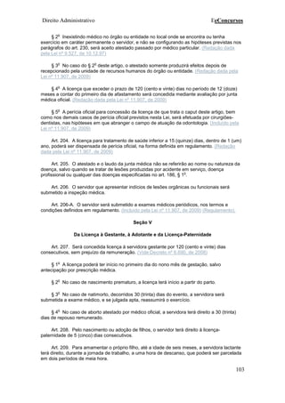 Direito Administrativo EeConcursos
103
§ 2
o
Inexistindo médico no órgão ou entidade no local onde se encontra ou tenha
exercício em caráter permanente o servidor, e não se configurando as hipóteses previstas nos
parágrafos do art. 230, será aceito atestado passado por médico particular. (Redação dada
pela Lei nº 9.527, de 10.12.97)
§ 3
o
No caso do § 2
o
deste artigo, o atestado somente produzirá efeitos depois de
recepcionado pela unidade de recursos humanos do órgão ou entidade. (Redação dada pela
Lei nº 11.907, de 2009)
§ 4
o
A licença que exceder o prazo de 120 (cento e vinte) dias no período de 12 (doze)
meses a contar do primeiro dia de afastamento será concedida mediante avaliação por junta
médica oficial. (Redação dada pela Lei nº 11.907, de 2009)
§ 5
o
A perícia oficial para concessão da licença de que trata o caput deste artigo, bem
como nos demais casos de perícia oficial previstos nesta Lei, será efetuada por cirurgiões-
dentistas, nas hipóteses em que abranger o campo de atuação da odontologia. (Incluído pela
Lei nº 11.907, de 2009)
Art. 204. A licença para tratamento de saúde inferior a 15 (quinze) dias, dentro de 1 (um)
ano, poderá ser dispensada de perícia oficial, na forma definida em regulamento. (Redação
dada pela Lei nº 11.907, de 2009)
Art. 205. O atestado e o laudo da junta médica não se referirão ao nome ou natureza da
doença, salvo quando se tratar de lesões produzidas por acidente em serviço, doença
profissional ou qualquer das doenças especificadas no art. 186, § 1
o
.
Art. 206. O servidor que apresentar indícios de lesões orgânicas ou funcionais será
submetido a inspeção médica.
Art. 206-A. O servidor será submetido a exames médicos periódicos, nos termos e
condições definidos em regulamento. (Incluído pela Lei nº 11.907, de 2009) (Regulamento).
Seção V
Da Licença à Gestante, à Adotante e da Licença-Paternidade
Art. 207. Será concedida licença à servidora gestante por 120 (cento e vinte) dias
consecutivos, sem prejuízo da remuneração. (Vide Decreto nº 6.690, de 2008)
§ 1
o
A licença poderá ter início no primeiro dia do nono mês de gestação, salvo
antecipação por prescrição médica.
§ 2
o
No caso de nascimento prematuro, a licença terá início a partir do parto.
§ 3
o
No caso de natimorto, decorridos 30 (trinta) dias do evento, a servidora será
submetida a exame médico, e se julgada apta, reassumirá o exercício.
§ 4
o
No caso de aborto atestado por médico oficial, a servidora terá direito a 30 (trinta)
dias de repouso remunerado.
Art. 208. Pelo nascimento ou adoção de filhos, o servidor terá direito à licença-
paternidade de 5 (cinco) dias consecutivos.
Art. 209. Para amamentar o próprio filho, até a idade de seis meses, a servidora lactante
terá direito, durante a jornada de trabalho, a uma hora de descanso, que poderá ser parcelada
em dois períodos de meia hora.
 