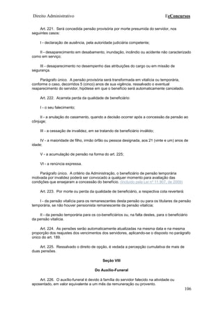 Direito Administrativo EeConcursos
106
Art. 221. Será concedida pensão provisória por morte presumida do servidor, nos
seguintes casos:
I - declaração de ausência, pela autoridade judiciária competente;
II - desaparecimento em desabamento, inundação, incêndio ou acidente não caracterizado
como em serviço;
III - desaparecimento no desempenho das atribuições do cargo ou em missão de
segurança.
Parágrafo único. A pensão provisória será transformada em vitalícia ou temporária,
conforme o caso, decorridos 5 (cinco) anos de sua vigência, ressalvado o eventual
reaparecimento do servidor, hipótese em que o benefício será automaticamente cancelado.
Art. 222. Acarreta perda da qualidade de beneficiário:
I - o seu falecimento;
II - a anulação do casamento, quando a decisão ocorrer após a concessão da pensão ao
cônjuge;
III - a cessação de invalidez, em se tratando de beneficiário inválido;
IV - a maioridade de filho, irmão órfão ou pessoa designada, aos 21 (vinte e um) anos de
idade;
V - a acumulação de pensão na forma do art. 225;
VI - a renúncia expressa.
Parágrafo único. A critério da Administração, o beneficiário de pensão temporária
motivada por invalidez poderá ser convocado a qualquer momento para avaliação das
condições que ensejaram a concessão do benefício. (Incluído pela Lei nº 11.907, de 2009)
Art. 223. Por morte ou perda da qualidade de beneficiário, a respectiva cota reverterá:
I - da pensão vitalícia para os remanescentes desta pensão ou para os titulares da pensão
temporária, se não houver pensionista remanescente da pensão vitalícia;
II - da pensão temporária para os co-beneficiários ou, na falta destes, para o beneficiário
da pensão vitalícia.
Art. 224. As pensões serão automaticamente atualizadas na mesma data e na mesma
proporção dos reajustes dos vencimentos dos servidores, aplicando-se o disposto no parágrafo
único do art. 189.
Art. 225. Ressalvado o direito de opção, é vedada a percepção cumulativa de mais de
duas pensões.
Seção VIII
Do Auxílio-Funeral
Art. 226. O auxílio-funeral é devido à família do servidor falecido na atividade ou
aposentado, em valor equivalente a um mês da remuneração ou provento.
 