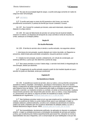 Direito Administrativo EeConcursos
107
§ 1
o
No caso de acumulação legal de cargos, o auxílio será pago somente em razão do
cargo de maior remuneração.
§ 2
o
(VETADO).
§ 3
o
O auxílio será pago no prazo de 48 (quarenta e oito) horas, por meio de
procedimento sumaríssimo, à pessoa da família que houver custeado o funeral.
Art. 227. Se o funeral for custeado por terceiro, este será indenizado, observado o
disposto no artigo anterior.
Art. 228. Em caso de falecimento de servidor em serviço fora do local de trabalho,
inclusive no exterior, as despesas de transporte do corpo correrão à conta de recursos da
União, autarquia ou fundação pública.
Seção IX
Do Auxílio-Reclusão
Art. 229. À família do servidor ativo é devido o auxílio-reclusão, nos seguintes valores:
I - dois terços da remuneração, quando afastado por motivo de prisão, em flagrante ou
preventiva, determinada pela autoridade competente, enquanto perdurar a prisão;
II - metade da remuneração, durante o afastamento, em virtude de condenação, por
sentença definitiva, a pena que não determine a perda de cargo.
§ 1
o
Nos casos previstos no inciso I deste artigo, o servidor terá direito à integralização da
remuneração, desde que absolvido.
§ 2
o
O pagamento do auxílio-reclusão cessará a partir do dia imediato àquele em que o
servidor for posto em liberdade, ainda que condicional.
Capítulo III
Da Assistência à Saúde
Art. 230. A assistência à saúde do servidor, ativo ou inativo, e de sua família compreende
assistência médica, hospitalar, odontológica, psicológica e farmacêutica, terá como diretriz
básica o implemento de ações preventivas voltadas para a promoção da saúde e será prestada
pelo Sistema Único de Saúde – SUS, diretamente pelo órgão ou entidade ao qual estiver
vinculado o servidor, ou mediante convênio ou contrato, ou ainda na forma de auxílio, mediante
ressarcimento parcial do valor despendido pelo servidor, ativo ou inativo, e seus dependentes
ou pensionistas com planos ou seguros privados de assistência à saúde, na forma
estabelecida em regulamento. (Redação dada pela Lei nº 11.302 de 2006)
§ 1
o
Nas hipóteses previstas nesta Lei em que seja exigida perícia, avaliação ou inspeção
médica, na ausência de médico ou junta médica oficial, para a sua realização o órgão ou
entidade celebrará, preferencialmente, convênio com unidades de atendimento do sistema
público de saúde, entidades sem fins lucrativos declaradas de utilidade pública, ou com o
Instituto Nacional do Seguro Social - INSS. (Incluído pela Lei nº 9.527, de 10.12.97)
§ 2
o
Na impossibilidade, devidamente justificada, da aplicação do disposto no parágrafo
anterior, o órgão ou entidade promoverá a contratação da prestação de serviços por pessoa
jurídica, que constituirá junta médica especificamente para esses fins, indicando os nomes e
especialidades dos seus integrantes, com a comprovação de suas habilitações e de que não
 