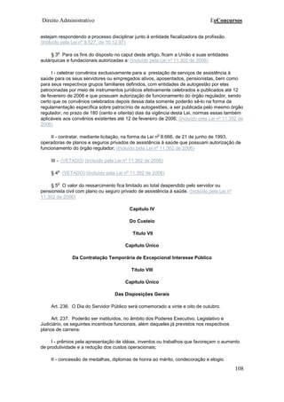 Direito Administrativo EeConcursos
108
estejam respondendo a processo disciplinar junto à entidade fiscalizadora da profissão.
(Incluído pela Lei nº 9.527, de 10.12.97)
§ 3
o
Para os fins do disposto no caput deste artigo, ficam a União e suas entidades
autárquicas e fundacionais autorizadas a: (Incluído pela Lei nº 11.302 de 2006)
I - celebrar convênios exclusivamente para a prestação de serviços de assistência à
saúde para os seus servidores ou empregados ativos, aposentados, pensionistas, bem como
para seus respectivos grupos familiares definidos, com entidades de autogestão por elas
patrocinadas por meio de instrumentos jurídicos efetivamente celebrados e publicados até 12
de fevereiro de 2006 e que possuam autorização de funcionamento do órgão regulador, sendo
certo que os convênios celebrados depois dessa data somente poderão sê-lo na forma da
regulamentação específica sobre patrocínio de autogestões, a ser publicada pelo mesmo órgão
regulador, no prazo de 180 (cento e oitenta) dias da vigência desta Lei, normas essas também
aplicáveis aos convênios existentes até 12 de fevereiro de 2006; (Incluído pela Lei nº 11.302 de
2006)
II - contratar, mediante licitação, na forma da Lei n
o
8.666, de 21 de junho de 1993,
operadoras de planos e seguros privados de assistência à saúde que possuam autorização de
funcionamento do órgão regulador; (Incluído pela Lei nº 11.302 de 2006)
III - (VETADO) (Incluído pela Lei nº 11.302 de 2006)
§ 4
o
(VETADO) (Incluído pela Lei nº 11.302 de 2006)
§ 5
o
O valor do ressarcimento fica limitado ao total despendido pelo servidor ou
pensionista civil com plano ou seguro privado de assistência à saúde. (Incluído pela Lei nº
11.302 de 2006)
Capítulo IV
Do Custeio
Título VII
Capítulo Único
Da Contratação Temporária de Excepcional Interesse Público
Título VIII
Capítulo Único
Das Disposições Gerais
Art. 236. O Dia do Servidor Público será comemorado a vinte e oito de outubro.
Art. 237. Poderão ser instituídos, no âmbito dos Poderes Executivo, Legislativo e
Judiciário, os seguintes incentivos funcionais, além daqueles já previstos nos respectivos
planos de carreira:
I - prêmios pela apresentação de idéias, inventos ou trabalhos que favoreçam o aumento
de produtividade e a redução dos custos operacionais;
II - concessão de medalhas, diplomas de honra ao mérito, condecoração e elogio.
 