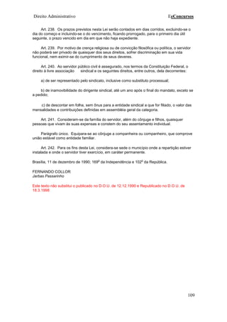 Direito Administrativo EeConcursos
109
Art. 238. Os prazos previstos nesta Lei serão contados em dias corridos, excluindo-se o
dia do começo e incluindo-se o do vencimento, ficando prorrogado, para o primeiro dia útil
seguinte, o prazo vencido em dia em que não haja expediente.
Art. 239. Por motivo de crença religiosa ou de convicção filosófica ou política, o servidor
não poderá ser privado de quaisquer dos seus direitos, sofrer discriminação em sua vida
funcional, nem eximir-se do cumprimento de seus deveres.
Art. 240. Ao servidor público civil é assegurado, nos termos da Constituição Federal, o
direito à livre associação sindical e os seguintes direitos, entre outros, dela decorrentes:
a) de ser representado pelo sindicato, inclusive como substituto processual;
b) de inamovibilidade do dirigente sindical, até um ano após o final do mandato, exceto se
a pedido;
c) de descontar em folha, sem ônus para a entidade sindical a que for filiado, o valor das
mensalidades e contribuições definidas em assembléia geral da categoria.
Art. 241. Consideram-se da família do servidor, além do cônjuge e filhos, quaisquer
pessoas que vivam às suas expensas e constem do seu assentamento individual.
Parágrafo único. Equipara-se ao cônjuge a companheira ou companheiro, que comprove
união estável como entidade familiar.
Art. 242. Para os fins desta Lei, considera-se sede o município onde a repartição estiver
instalada e onde o servidor tiver exercício, em caráter permanente.
Brasília, 11 de dezembro de 1990; 169
o
da Independência e 102
o
da República.
FERNANDO COLLOR
Jarbas Passarinho
Este texto não substitui o publicado no D.O.U. de 12.12.1990 e Republicado no D.O.U. de
18.3.1998
 