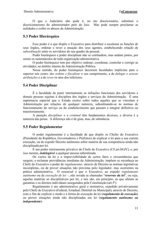 Direito Administrativo EeConcursos
11
O que o Judiciário não pode é, no ato discricionário, substituir o
discricionarismo do administrador pelo do Juiz. Mas pode sempre proclamar as
nulidades e coibir os abusos da Administração.
5.3 Poder Hierárquico
Esse poder é o que dispõe o Executivo para distribuir e escalonar as funções de
seus órgãos, ordenar e rever a atuação dos seus agentes, estabelecendo relação de
subordinação entre os servidores do seu quadro de pessoal.
Poder hierárquico e poder disciplinar não se confundem, mas andam juntos, por
serem os sustentáculos de toda organização administrativa.
O poder hierárquico tem por objetivo ordenar, coordenar, controlar e corrigir as
atividades, no âmbito interno da Administração Pública.
Nesse sentido, do poder hierárquico decorrem faculdades implícitas para o
superior tais como: dar ordens e fiscalizar o seu cumprimento, a de delegar e avocar
atribuições e a de rever os atos dos inferiores.
5.4 Poder Disciplinar
É a faculdade de punir internamente as infrações funcionais dos servidores e
demais pessoas sujeitas à disciplina dos órgãos e serviços da Administração. É uma
supremacia especial que o Estado exerce sobre todos aqueles que se vinculam à
Administração por relações de qualquer natureza, subordinando-se às normas de
funcionamento do serviço ou do estabelecimento que passam a integrar definitiva ou
transitoriamente.
A punição disciplinar e a criminal têm fundamentos diversos, e diversa é a
natureza das penas. A diferença não é de grau, mas, de substância.
5.5 Poder Regulamentar
O poder regulamentar é a faculdade de que dispõe os Chefes do Executivo
(Presidente da República, Governadores e Prefeitos) de explicar a lei para a sua correta
execução, ou de expedir Decreto autônomo sobre matéria de sua competência ainda não
disciplinada por lei.
É um poder inteiramente privativo do Chefe do Executivo (CF,art.84,IV), e, por
isso mesmo, indelegável a qualquer pessoa subordinada.
Os vazios da lei e a imprevisibilidade de certos fatos e circunstâncias que
surgem, a reclamar providências imediatas da Administração, impõem se reconheça ao
Chefe do Executivo o poder de regulamentar, através de Decreto as normas legislativas
incompletas, ou de prover situações não previstas pelo legislador, mas ocorrentes na
prática administrativa. O essencial é que o Executivo, ao expedir regulamento
autônomo ou de execução de lei –, não invada as chamadas “reservas da lei”, ou seja,
aquelas matérias só disciplináveis por lei, e tais são, em princípio, as que afetam as
garantias e os direitos individuais assegurados pela Constituição (art.5º).
Regulamento é ato administrativo geral e normativo, expedido privativamente
pelo Chefe do Executivo (Federal, Estadual, Distrital ou Municipal), através de Decreto,
com o fim de explicar o modo e a forma de execução da lei (regulamento de execução)
ou prover situações ainda não disciplinadas em lei (regulamento autônomo ou
independente).
 