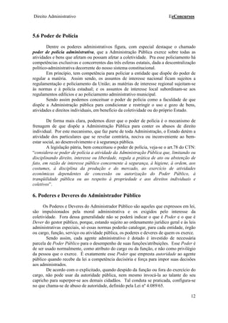 Direito Administrativo EeConcursos
12
5.6 Poder de Polícia
Dentre os poderes administrativos figura, com especial destaque o chamado
poder de polícia administrativa, que a Administração Pública exerce sobre todas as
atividades e bens que afetam ou possam afetar a coletividade. Pra esse policiamento há
competências exclusivas e concorrentes das três esferas estatais, dada a descentralização
político-administrativa decorrente do nosso sistema constitucional.
Em princípio, tem competência para policiar a entidade que dispõe do poder de
regular a matéria. Assim sendo, os assuntos de interesse nacional ficam sujeitos a
regulamentação e policiamento da União; as matérias de interesse regional sujeitam-se
às normas e à polícia estadual; e os assuntos de interesse local subordinam-se aos
regulamentos edilícios e ao policiamento administrativo municipal.
Sendo assim podemos conceituar o poder de polícia como a faculdade de que
dispõe a Administração pública para condicionar e restringir o uso e gozo de bens,
atividades e direitos individuais, em benefício da coletividade ou do próprio Estado.
De forma mais clara, podemos dizer que o poder de polícia é o mecanismo de
frenagem de que dispõe a Administração Pública para conter os abusos de direito
individual. Por este mecanismo, que faz parte de toda Administração, o Estado detém a
atividade dos particulares que se revelar contrária, nociva ou inconveniente ao bem-
estar social, ao desenvolvimento e à segurança pública.
A legislação pátria, bem conceituou o poder de polícia, veja-se o art.78 do CTN:
“considera-se poder de polícia a atividade da Administração Pública que, limitando ou
disciplinando direito, interesse ou liberdade, regula a prática de ato ou abstenção de
fato, em razão de interesse público concernente à segurança, à higiene, à ordem, aos
costumes, à disciplina da produção e do mercado, ao exercício de atividades
econômicas dependentes de concessão ou autorização do Poder Público, à
tranqüilidade pública ou ao respeito à propriedade e aos direitos individuais e
coletivos”.
6. Poderes e Deveres do Administrador Público
Os Poderes e Deveres do Administrador Público são aqueles que expressos em lei,
são impulsionados pela moral administrativa e os exigidos pelo interesse da
coletividade. Fora dessa generalidade não se poderá indicar o que é Poder e o que é
Dever do gestor público, porque, estando sujeito ao ordenamento jurídico geral e às leis
administrativas especiais, só essas normas poderão catalogar, para cada entidade, órgão
ou cargo, função, serviço ou atividade pública, os poderes e deveres de quem os exerce.
Sendo assim, cada agente administrativo é dotado é investido de necessária
parcela de Poder Público para o desempenho de suas funções/atribuições. Esse Poder é
de ser usado normalmente, como atributo do cargo ou da função, e não como privilégio
da pessoa que o exerce. É exatamente esse Poder que empresta autoridade ao agente
público quando recebe da lei a competência decisória e força para impor suas decisões
aos administrados.
De acordo com o explicitado, quando despido da função ou fora do exercício do
cargo, não pode usar da autoridade pública, nem mesmo invocá-la ao talante do seu
capricho para superpor-se aos demais cidadãos. Tal conduta se praticada, configura-se
no que chama-se de abuso de autoridade, definido pela Lei nº 4.089/65.
 