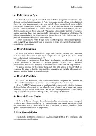 Direito Administrativo EeConcursos
13
6.1 Poder-Dever de Agir
O Poder-Dever de agir da autoridade administrativa é hoje reconhecido tanto pela
doutrina como pela jurisprudência. O Poder tem para o agente público o significado de
Dever para com a comunidade e para com os indivíduos, no sentido de quem o detém
está sempre na obrigação de exercitá-lo. Não se compreenderia que uma autoridade
pública – um Governador p.ex. – abrisse mão de seus poderes administrativos, deixando
de praticar atos do seu dever funcional. O poder do administrador público, revestido ao
mesmo tempo de Dever para a comunidade, é insuscetível de renúncia pelo titular. Tal
atitude importaria fazer liberalidades com o direito alheio, o Poder Público não é, nem
pode ser, instrumento de cortesia administrativas.
Se para o particular o poder de agir é uma faculdade, para o administrador público é
uma obrigação de atuar, desde que se apresente o ensejo de exercita-lo em proveito e
benefício da comunidade.
6.2 Dever de Eficiência
O Dever de Eficiência foi erigido à categoria de Princípio constitucional, norteando
toda atividade administrativa, com nova redação dada ao caput do art. 37 da CF/88,
através da Emenda Constitucional nº 19.
Objetivando o cumprimento desse Dever, as alterações introduzidas no art.41 da
CF/88, possibilita a dispensa do servidor público, mesmo estável, mediante
procedimento de avaliação periódica de desempenho, na forma da Lei Complementar.
O que se entende por Eficiência Funcional, não está restrito à produtividade do
exercente do cargo ou função, mas, também, a perfeição do trabalho adequando-se à
técnica e aos fins visados pela Administração.
6.3 Dever de Probidade
O Dever de Probidade está constitucionalmente integrado na conduta do
administrador público como elemento necessário à legitimidade de seus atos.
A Lei nº 8.429/92, dispõe sobre as sanções aplicáveis aos agentes públicos nos casos
de improbidade administrativa, que classifica em três espécies, a saber: A). os que
importam Enriquecimento Ilícito (art.9º); B). os que causam prejuízo ao Erário (art.10);
e C). os que atentam contra os Princípios da Administração Pública (art.11).
6.4 Dever de Prestar Contas
O Dever de Prestar Contas é decorrência natural da administração como encargo de
gestão de bens e interesses alheios. Se o administrador corresponde ao desempenho de
um mandato de zelo e conservação de bens e interesses de outrem, manifesto é que
quem o exerce deverá contas ao proprietário.
7. Uso e Abuso de Poder
Nos Estados de Direito como nosso, a Administração Pública deve obediência à lei
em todas as suas manifestações.
 
