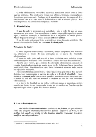 Direito Administrativo EeConcursos
14
O poder administrativo concedido à autoridade pública tem limites certos e forma
legal de utilização. Não sendo carta branca para arbítrios, violência, perseguições ou
favoritismos governamentais. Qualquer ato de autoridade, para ser irrepreensível, deve
conformar-se com a lei, com a moral da instituição e com o interesse público. Sem
esses requisitos o ato administrativo expõe-se a nulidade.
7.1 Uso do Poder
O uso do poder é prerrogativa da autoridade. Mas o poder há que ser usado
normalmente, sem abuso. Usar normalmente o poder é empregá-lo segundo as normas
legais, a moral da instituição, a finalidade do ato e as exigências do serviço público.
Abusar do poder é empregá-lo fora da lei e sem utilidade pública.
O uso do poder será sempre lícito, ao contrário, o abuso de poder será ilícito. Daí
porque todo ato abusivo é nulo, por excesso ou desvio de poder.
7.2 Abuso do Poder
O abuso de poder ocorre quando a autoridade, embora competente para praticar o
ato, ultrapassa os limites de suas atribuições ou se desvia das finalidades
administrativas.
O abuso de poder tanto pode revestir a forma comissiva como omissiva, porque
ambas são capazes de afrontar a lei e causar lesão a direito individual do administrado.
Adverte Caio Tácito8
, que a inércia da autoridade administrativa, deixando de
executar determinada prestação de serviço a que por lei é obrigado, lesa o patrimônio
jurídico individual. Considerando-se como forma omissiva de abuso de poder, quer o
ato seja doloso ou culposo.
Na nossa sistemática administrativa, o abuso de poder se apresenta de duas espécies
distintas, bem caracterizadas: o excesso de poder e o desvio de finalidade. Nesse
sentido, o excesso de poder caracteriza-se quando, a autoridade mesmo competente para
a prática do ato, vai além do permitido e exorbita no uso das suas faculdades
administrativas.
Já o desvio de finalidade ou de poder, verifica-se quando a autoridade, embora
atuando nos limites de sua competência, pratica ato por motivos ou fins diversos dos
objetivados pela lei ou exigidos pelo interesse público.
8. Atos Administrativos
O Conceito de ato administrativo é o mesmo de ato jurídico, do qual diferencia
como uma categoria informada pela finalidade pública. Segundo a Lei Civil, “é ato
jurídico todo aquele que tenha por fim imediato adquirir, resguardar, transferir,
modificar ou extinguir direitos.”
8
Caio Tácito. O Abuso de Poder Administrativo no Brasil. RDA 56/1.
 