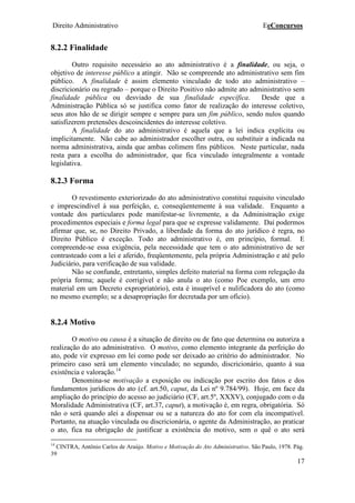 Direito Administrativo EeConcursos
17
8.2.2 Finalidade
Outro requisito necessário ao ato administrativo é a finalidade, ou seja, o
objetivo de interesse público a atingir. Não se compreende ato administrativo sem fim
público. A finalidade é assim elemento vinculado de todo ato administrativo –
discricionário ou regrado – porque o Direito Positivo não admite ato administrativo sem
finalidade pública ou desviado de sua finalidade específica. Desde que a
Administração Pública só se justifica como fator de realização do interesse coletivo,
seus atos hão de se dirigir sempre e sempre para um fim público, sendo nulos quando
satisfizerem pretensões descoincidentes do interesse coletivo.
A finalidade do ato administrativo é aquela que a lei indica explícita ou
implicitamente. Não cabe ao administrador escolher outra, ou substituir a indicada na
norma administrativa, ainda que ambas colimem fins públicos. Neste particular, nada
resta para a escolha do administrador, que fica vinculado integralmente a vontade
legislativa.
8.2.3 Forma
O revestimento exteriorizado do ato administrativo constitui requisito vinculado
e imprescindível à sua perfeição, e, conseqüentemente à sua validade. Enquanto a
vontade dos particulares pode manifestar-se livremente, a da Administração exige
procedimentos especiais e forma legal para que se expresse validamente. Daí podermos
afirmar que, se, no Direito Privado, a liberdade da forma do ato jurídico é regra, no
Direito Público é exceção. Todo ato administrativo é, em princípio, formal. E
compreende-se essa exigência, pela necessidade que tem o ato administrativo de ser
contrasteado com a lei e aferido, freqüentemente, pela própria Administração e até pelo
Judiciário, para verificação de sua validade.
Não se confunde, entretanto, simples defeito material na forma com relegação da
própria forma; aquele é corrigível e não anula o ato (como Poe exemplo, um erro
material em um Decreto expropriatório), esta é insuprível e nulificadora do ato (como
no mesmo exemplo; se a desapropriação for decretada por um ofício).
8.2.4 Motivo
O motivo ou causa é a situação de direito ou de fato que determina ou autoriza a
realização do ato administrativo. O motivo, como elemento integrante da perfeição do
ato, pode vir expresso em lei como pode ser deixado ao critério do administrador. No
primeiro caso será um elemento vinculado; no segundo, discricionário, quanto à sua
existência e valoração.14
Denomina-se motivação a exposição ou indicação por escrito dos fatos e dos
fundamentos jurídicos do ato (cf. art.50, caput, da Lei nº 9.784/99). Hoje, em face da
ampliação do princípio do acesso ao judiciário (CF, art.5º, XXXV), conjugado com o da
Moralidade Administrativa (CF, art.37, caput), a motivação é, em regra, obrigatória. Só
não o será quando alei a dispensar ou se a natureza do ato for com ela incompatível.
Portanto, na atuação vinculada ou discricionária, o agente da Administração, ao praticar
o ato, fica na obrigação de justificar a existência do motivo, sem o quê o ato será
14
CINTRA, Antônio Carlos de Araújo. Motivo e Motivação do Ato Administrativo. São Paulo, 1978. Pág.
39
 