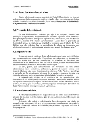 Direito Administrativo EeConcursos
19
9. Atributos dos Atos Administrativos
Os atos administrativos, como emanação do Poder Público, trazem em si certos
atributos que os distinguem dos atos jurídicos privados e lhes emprestam características
próprias e condições peculiares de atuação. Referimo-nos à presunção de legitimidade,
à imperatividade e à auto-executoriedade.
9.1 Presunção de Legitimidade
Os atos administrativos, qualquer que seja a sua categoria, nascem com
presunção de legitimidade, independentemente de norma legal que assim estabeleça.
Essa presunção decorre do princípio da legalidade da Administração, que, nos Estados
de Direito, informa toda atuação governamental. Além disso, a presunção de
legitimidade atende a exigências de celeridade e segurança das atividades do Poder
Público, que não poderiam ficar na dependência da solução de impugnação dos
administrados, quando à legitimidade de seus atos, para só após dar-lhes execução.16
9.2 Imperatividade
A imperatividade é o atributo do ato administrativo que impõe a coercibilidade
para o seu cumprimento ou execução. Esse atributo não está presente em todos os atos,
visto que alguns (v.g., os atos enunciativos, os negociais) os dispensam, por
desnecessário à sua operatividade, uma vez que os efeitos jurídicos do ato dependem
exclusivamente do interesse do particular na sua utilização.
Os atos, porém, que consubstanciam um provimento ou uma ordem
administrativa (atos normativos, ordinatórios, punitivos) nascem sempre com
imperatividade, ou seja, com a força impositiva própria do Poder Público, e que obriga
o particular ao fiel atendimento, sob pena de se sujeitar a execução forçada pela
Administração (atos auto-executórios) ou pelo Judiciário (atos não-executórios).
A imperatividade decorre da só existência do ato administrativo, não
dependendo da sua declaração de validade ou invalidade. Assim sendo, todo ato dotado
de imperatividade deve ser cumprido ou atendido enquanto não for retirado do mundo
jurídico por revogação ou anulação, mesmo porque as manifestações de vontade do
Poder Público trazem em si a presunção de legitimidade.
9.3 Auto-Executoriedade
A auto-executoriedade consiste na possibilidade que certos atos administrativos
ensejam de imediata e direta execução pela própria Administração, independente de
ordem judicial.
Realmente, não poderia a Administração bem desempenhar sua missão de
autodefesa dos interesses sociais se, a todo momento, encontrando natural resistência do
particular, tivesse que recorrer ao Judiciário para promover a oposição individual à
atuação pública.
16
MEIRELLES, Hely Lopes. Direito Administrativo Brasileiro. MALHEIROS. 2001. Pág.148
 