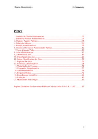 Direito Administrativo EeConcursos
2
ÍNDICE
1.Conceito de Direito Administrativo.............................................................................03
2. Entidades Políticas Administrativas............................................................................04
3. Órgãos e Agentes Públicos .........................................................................................05
4. Princípios básicos .......................................................................................................06
5. Poderes Administrativos..............................................................................................09
6. Poderes e Deveres do Administrador Público.............................................................12
7. Uso e Abuso de Poder.................................................................................................14
8. Atos Administrativos...................................................................................................15
9. Atributos dos Atos.......................................................................................................19
10. Classificação dos Atos...............................................................................................20
11. Outras Classificações dos Atos..................................................................................22
12. Espécies dos Atos......................................................................................................26
13. Contratos Administrativos.........................................................................................28
14. Modalidades de Contratos.........................................................................................32
15. Requisição Administrativa........................................................................................35
16. Servidores Públicos...................................................................................................36
17. Responsabilidade ......................................................................................................42
18. Procedimento Licitatório...........................................................................................44
19. Licitação....................................................................................................................45
21. Modalidades de Licitação..........................................................................................53
Regime Disciplinar dos Servidores Públicos Civis da União: Lei nº. 8.112/90..............57
 