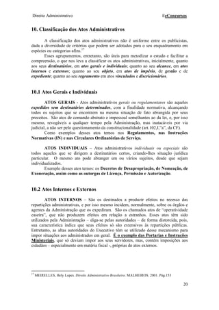 Direito Administrativo EeConcursos
20
10. Classificação dos Atos Administrativos
A classificação dos atos administrativos não é uniforme entre os publicistas,
dada a diversidade de critérios que podem ser adotados para o seu enquadramento em
espécies ou categorias afins.17
Esses agrupamentos, entretanto, são úteis para metodizar o estudo e facilitar a
compreensão, o que nos leva a classificar os atos administrativos, inicialmente, quanto
aos seus destinatários, em atos gerais e individuais; quanto ao seu alcance, em atos
internos e externos; quanto ao seu objeto, em atos de império, de gestão e de
expediente; quanto ao seu regramento em atos vinculados e discricionários.
10.1 Atos Gerais e Individuais
ATOS GERAIS - Atos administrativos gerais ou regulamentares são aqueles
expedidos sem destinatários determinados, com a finalidade normativa, alcançando
todos os sujeitos que se encontrem na mesma situação de fato abrangida por seus
preceitos. São atos de comando abstrato e impessoal semelhantes ao da lei, e, por isso
mesmo, revogáveis a qualquer tempo pela Administração, mas inatacáveis por via
judicial, a não ser pelo questionamento da constitucionalidade (art.102,I,”a”, da CF).
Como exemplos desses atos temos nos Regulamentos, nas Instruções
Normativas (IN) e nas Circulares Ordinatórias de Serviço.
ATOS INDIVIDUAIS – Atos administrativos individuais ou especiais são
todos aqueles que se dirigem a destinatários certos, criando-lhes situação jurídica
particular. O mesmo ato pode abranger um ou vários sujeitos, desde que sejam
individualizados.
Exemplo desses atos temos: os Decretos de Desapropriação, de Nomeação, de
Exoneração, assim como as outorgas de Licença, Permissão e Autorização.
10.2 Atos Internos e Externos
ATOS INTERNOS – São os destinados a produzir efeitos no recesso das
repartições administrativas, e por isso mesmo incidem, normalmente, sobre os órgãos e
agentes da Administração que os expediram. São os chamados atos de “operatividade
caseira”, que não produzem efeitos em relação a estranhos. Esses atos têm sido
utilizados pela Administração – diga-se pelas autoridades – de forma distorcida, pois,
sua característica indica que seus efeitos só são extensivos às repartições públicas.
Entretanto, as altas autoridades do Executivo têm se utilizado desse mecanismo para
impor situações aos administrados em geral. É o exemplo das Portarias e Instruções
Ministeriais, que só deviam impor aos seus servidores, mas, contém imposições aos
cidadãos – especialmente em matéria fiscal -, próprias de atos externos.
17
MEIRELLES, Hely Lopes. Direito Administrativo Brasileiro. MALHEIROS. 2001. Pág.153
 