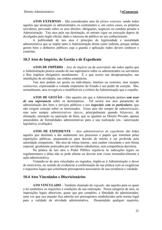 Direito Administrativo EeConcursos
21
ATOS EXTERNOS – São considerados atos de efeitos externos, sendo todos
aqueles que alcançam os administrados, os contratantes e, em certos casos, os próprios
servidores, provendo sobre os seus direitos, obrigações, negócios ou conduta perante a
Administração. Tais atos pela sua destinação, só entram vigor ou execução depois de
divulgados pelo órgão oficial, dado o interesse do público no seu conhecimento.
A publicidade de tais atos é princípio de legitimidade e moralidade
administrativa que se impõe tanto à Administração direta como indireta, porque ambas
gerem bens e dinheiros públicos cuja a guarda e aplicação todos devem conhecer e
controlar.
10.3 Atos de Império, de Gestão e de Expediente
ATOS DE IMPÉRIO – Atos de império ou de autoridade são todos aqules que
a Administração pratica usando de sua supremacia sobre os administrados ou servidores
e lhes impõem obrigatório atendimento. É o que ocorre nas desapropriações, nas
interdições de atividades, nas ordens estatutárias.
Tais atos podem ser gerais ou individuais, internos ou externos, mas sempre
unilaterais, expressando a vontade onipotente do Estado e seu poder de coerção. São,
normalmente, atos revogáveis e modificáveis a critério da Administração que o expediu.
ATOS DE GESTÃO – São aqueles em que a Administração pratica sem usar
de sua supremacia sobre os destinatários. Tal ocorre nos atos puramente de
administração dos bens e serviços públicos e nos negociais com os particulares, que
não exigem coerção sobre os interessados. Esses atos são sempre de administração,
mas nem sempre administrativos típicos, principalmente quando bilaterais, de
alienação, oneração ou aquisição de bens, que se igualam ao Direito Privado, apenas
antecedidos de formalidades administrativas para a sua realização (ex.: autorização
legislativa, avaliação).
ATOS DE EXPEDIENTE – Atos administrativos de expediente são todos
aqueles que destinam a dar andamento aos processos e papéis que tramitam pelas
repartições públicas, preparando-os para decisão de mérito a ser proferida pela
autoridade competente. São atos de rotina interna , sem caráter vinculante e sem forma
especial, geralmente praticados por servidores subalternos, sem competência decisória.
Na prática de tais atos o Poder Público sujeita-se às indicações legais ou
regulamentares e delas não se pode afastar ou desviar sem viciar irremediavelmente a
ação administrativa.
Tratando-se de atos vinculados ou regrados, impõe-se à Administração o dever
de motivá-los, no sentido de evidenciar a conformação de sua prática com as exigências
e requisitos legais que constituem pressupostos necessários de sua existência e validade.
10.4 Atos Vinculados e Discricionários
ATO VINCULADO – Também chamado de regrado, são aqueles para os quais
a lei estabelece os requisitos e condições de sua realização. Nessa categoria de atos, as
imposições legais absorvem, quase que por completo, a liberdade do administrador,
uma vez que sua atuação fica adstrita aos pressupostos estabelecidos pela norma legal
para a validade da atividade administrativa. Desatendido qualquer requisito,
 