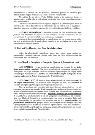 Direito Administrativo EeConcursos
22
compromete-se a eficácia do ato praticado, tornando-o passível de anulação pela
Administração, ou pelo Judiciário, se assim o requerer o interessado.
Na prática de tais atos o Poder Público sujeita-se às indicações legais ou
regulamentares e delas não se pode afastar ou desviar sem viciar irremediavelmente a
ação administrativa.
Tratando-se de ato vinculado ou regrado, impõe-se à Administração o dever de
motivá-lo, no sentido de evidenciar a conformação de sua prática com as exigências e
requisitos legais que constituem pressupostos necessários de sua existência e validade.
ATO DISCRICIONÁRIO – São todos aqueles em que Administração pode
praticar com liberdade de escolha de seu conteúdo, de seu destinatário, de sua
conveniência, de sua oportunidade e do modo de sua realização.
A rigor, a discricionariedade não se manifesta no ato em si, mas sim no poder
que tem a Administração de praticá-lo da maneira e nas condições que repute mais
conveniente ao interesse público.
11. Outras Classificações dos Atos Administrativos
Além da classificação precedente, temos que, outras ainda podem ser
apresentadas, consoante diversos critérios pelos quais os Atos Administrativos são
selecionados para fins de estudo.
11.1 Ato Simples, Complexo e Composto (Quanto à formação do Ato)
ATO SIMPLES – É que resulta da manifestação de vontade de um único
órgão, unipessoal ou colegiado. Não importa o número de pessoas que participem da
formação do ato; o que importa é a vontade única que expressam para dar origem ao ato
colimado pela Administração18
. Tanto é ato administrativo simples o Despacho de um
chefe de seção como a decisão de um conselho de contribuintes.
ATO COMPLEXO – É o que se forma pela conjugação de vontades de mais de
um órgão administrativo. O essencial, nesta categoria de atos, é o concurso de
vontades de órgãos diferentes para a formação de um único ato.
Não se confunda ato complexo com procedimento administrativo. No ato
complexo integram-se as vontades de vários órgãos para a obtenção de um mesmo ato;
no procedimento administrativo praticam-se diversos atos intermediários e autônomos
para a obtenção de um ato final e principal. Vejamos a diferença em claros exemplos:
A investidura de um funcionário é um ato complexo consubstanciado na nomeação
feita pelo Chefe do Executivo e complementado pela posse e exercício dados pelo
Chefe da repartição em que vai servir o nomeado; por sua vez, a concorrência é um
procedimento administrativo, porque, embora realizada por um único órgão, a ato final
e principal (adjudicação da obra ou do serviço) é precedido de vários atos autônomos e
intermediários (edital, verificação de idoneidade, julgamento das propostas) até chegar-
se ao resultado pretendido pela Administração.
18
MEIRELLES, Hely Lopes. Direito Administrativo Brasileiro. MALHEIROS. 2001. Pág.161
 