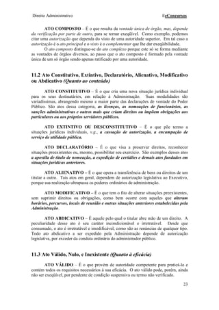 Direito Administrativo EeConcursos
23
ATO COMPOSTO – É o que resulta da vontade única de órgão, mas, depende
da verificação por parte de outro, para se tornar exeqüível. Como exemplo, podemos
citar uma autorização que dependa do visto de uma autoridade superior. Em tal caso a
autorização é o ato principal e o visto é o complementar que lhe dar exeqüibilidade.
O ato composto distingue-se do ato complexo porque este só se forma mediante
as vontades de órgãos diversos, ao passo que o ato composto é formado pela vontade
única de um só órgão sendo apenas ratificado por uma autoridade.
11.2 Ato Constitutivo, Extintivo, Declaratório, Alienativo, Modificativo
ou Abdicativo (Quanto ao conteúdo)
ATO CONSTITUTIVO – É o que cria uma nova situação jurídica individual
para os seus destinatários, em relação à Administração. Suas modalidades são
variadíssimas, abrangendo mesmo a maior parte das declarações de vontade do Poder
Público. São atos dessa categoria, as licenças, as nomeações de funcionários, as
sanções administrativas e outros mais que criam direitos ou impõem obrigações aos
particulares ou aos próprios servidores públicos.
ATO EXTINTIVO OU DESCONSTITUTIVO – É o que põe termo a
situações jurídicas individuais, v.g., a cassação de autorização, a encampação de
serviço de utilidade pública.
ATO DECLARATÓRIO – É o que visa a preservar direitos, reconhecer
situações preexistentes ou, mesmo, possibilitar seu exercício. São exemplos desses atos
a apostila de título de nomeação, a expedição de certidões e demais atos fundados em
situações jurídicas anteriores.
ATO ALIENATIVO – É o que opera a transferência de bens ou direitos de um
titular a outro. Tais atos em geral, dependem de autorização legislativa ao Executivo,
porque sua realização ultrapassa os poderes ordinários de administração.
ATO MODIFICATIVO – É o que tem o fito de alterar situações preexistentes,
sem suprimir direitos ou obrigações, como bem ocorre com aqueles que alteram
horários, percursos, locais de reunião e outras situações anteriores estabelecidas pela
Administração.
ATO ABDICATIVO – É aquele pelo qual o titular abre mão de um direito. A
peculiaridade desse ato é seu caráter incondicionável e irretratável. Desde que
consumado, o ato é irretratável e imodificável, como são as renúncias de qualquer tipo.
Todo ato abdicativo a ser expedido pela Administração depende de autorização
legislativa, por exceder da conduta ordinária do administrador público.
11.3 Ato Válido, Nulo, e Inexistente (Quanto à eficácia)
ATO VÁLIDO – É o que provém de autoridade competente para praticá-lo e
contém todos os requisitos necessários à sua eficácia. O ato válido pode, porém, ainda
não ser exeqüível, por pendente de condição suspensiva ou termo não verificado.
 