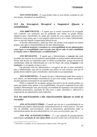 Direito Administrativo EeConcursos
25
ATO CONSUMADO – É o que produz todos os seus efeitos, tornando-se, por
isso mesmo, irretratável ou imodificável.
11.5 Ato Irrevogável, Revogável e Suspensível (Quanto à
retratabilidade)
ATO IRREVOGÁVEL - É aquele que se tornou insuscetível de revogação
(não confundir com anulação), por ter produzido seus efeitos ou gerado direitos
subjetivos para o beneficiário ou, ainda, por resultar de coisa julgada administrativa.
Advirta-se, nesse passo, que a coisa julgada administrativa só o é para Administração,
uma vez que não impede a reapreciação judicial do ato.
A decisão administrativa, ainda que final, não produz coisa julgada em sentido
próprio, mas opera a irretratabilidade do ato pela Administração.
A tendência moderna é considerar-se a irrevogabilidade do ato administrativo
como regra e a revogabilidade como exceção, para dar-se cada vez mais estabilidade
às relações entre a Administração e os administrados.20
ATO REVOGÁVEL – É aquele que a Administração, e somente ela, pode
invalidar, por motivos de conveniência, oportunidade ou justiça (mérito administrativo).
Nesses atos devem ser respeitados todos os efeitos já produzidos, porque decorrem de
manifestação válida da Administração (se o ato for ilegal, não enseja revogação e sim
anulação), e a revogação só atua ex nunc.
Em princípio todo ato administrativo é revogável até que se torne irretratável
para a Administração, quer por ter exaurido seus efeitos ou seus recursos, quer por ter
gerado direito subjetivo para o beneficiário, interessado na sua manutenção.
ATO SUSPENSÍVEL – É aquele em que a Administração pode fazer cessar os
seus efeitos, em determinadas circunstâncias ou por certo tempo, embora mantendo o
ato para oportuna restauração de sua operatividade.
Difere a suspensão da revogação, porque esta retira o ato do mundo jurídico, ao
passo que aquela susta, apenas, a sua exeqüibilidade. Em geral a suspensão do ato cabe
à própria Administração, mas, por exceção, em mandado de segurança e em certas ações
(interditos possessórios, nunciação de obra nova e ações cautelares) é admissível a
suspensão do ato administrativo pelo Judiciário.
11.6 Ato auto-Executório e não Auto-Executório (Quanto ao modo de
execução)
ATO AUTO-EXECUTÓRIO – É aquele que traz em si a possibilidade de ser
executado pela própria Administração, independentemente de ordem judicial. Tais atos
são, na realidade, auto-executáveis, como já discorremos anteriormente sobre as
características gerais dos atos administrativos (ver auto-executoriedade, pág. 18).
ATO NÃO AUTO-EXECUTÓRIO – É o que depende de pronunciamento
judicial para a produção de seus efeitos finais, tal como ocorre com a dívida fiscal, cuja
20
AGUSTIN. A. Gordillo. El Acto Administrativo. Buenos Aires, 1969, pág.143
 