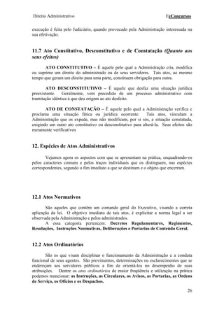 Direito Administrativo EeConcursos
26
execução é feita pelo Judiciário, quando provocado pela Administração interessada na
sua efetivação.
11.7 Ato Constitutivo, Desconstitutivo e de Constatação (Quanto aos
seus efeitos)
ATO CONSTITUTIVO – É aquele pelo qual a Administração cria, modifica
ou suprime um direito do administrado ou de seus servidores. Tais atos, ao mesmo
tempo que geram um direito para uma parte, constituem obrigação para outra.
ATO DESCONSTITUTIVO – É aquele que desfaz uma situação jurídica
preexistente. Geralmente, vem precedido de um processo administrativo com
tramitação idêntica à que deu origem ao ato desfeito.
ATO DE CONSTATAÇÃO – É aquele pelo qual a Administração verifica e
proclama uma situação fática ou jurídica ocorrente. Tais atos, vinculam a
Administração que os expede, mas não modificam, por si sós, a situação constatada,
exigindo um outro ato constitutivo ou desconstitutivo para alterá-la. Seus efeitos são
meramente verificativos
12. Espécies de Atos Administrativos
Vejamos agora os aspectos com que se apresentam na prática, enquadrando-os
pelos caracteres comuns e pelos traços individuais que os distinguem, nas espécies
correspondentes, segundo o fim imediato a que se destinam e o objeto que encerram.
12.1 Atos Normativos
São aqueles que contêm um comando geral do Executivo, visando a correta
aplicação da lei. O objetivo imediato de tais atos, é explicitar a norma legal a ser
observada pela Administração e pelos administrados.
A essa categoria pertencem: Decretos Regulamentares, Regimentos,
Resoluções, Instruções Normativas, Deliberações e Portarias de Conteúdo Geral.
12.2 Atos Ordinatórios
São os que visam disciplinar o funcionamento da Administração e a conduta
funcional de seus agentes. São provimentos, determinações ou esclarecimentos que se
endereçam aos servidores públicos a fim de orientá-los no desempenho de suas
atribuições. Dentre os atos ordinatórios de maior freqüência e utilização na prática
podemos mencionar: as Instruções, as Circulares, os Avisos, as Portarias, as Ordens
de Serviço, os Ofícios e os Despachos.
 