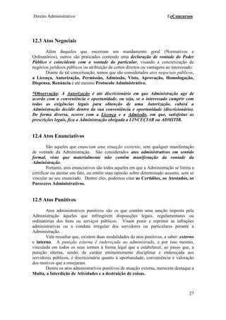 Direito Administrativo EeConcursos
27
12.3 Atos Negociais
Além daqueles que encerram um mandamento geral (Normativos e
Ordinatórios), outros são praticados contendo uma declaração de vontade do Poder
Público e coincidente com a vontade do particular, visando a concretização de
negócios jurídicos públicos ou atribuição de certos direitos ou vantagens ao interessado.
Diante de tal conceituação, temos que são considerados atos negociais públicos,
a Licença, Autorização, Permissão, Admissão, Visto, Aprovação, Homologação,
Dispensa, Renúncia e até mesmo Protocolo Administrativo.
*Observação: A Autorização é ato discricionário em que Administração age de
acordo com a conveniência e oportunidade, ou seja, se o interessado cumprir com
todas as exigências legais para obtenção de uma Autorização, caberá a
Administração decidir dentro da sua conveniência e oportunidade (discricionário).
De forma diversa, ocorre com a Licença e a Admissão, em que, satisfeitas as
prescrições legais, fica a Administração obrigada a LINCECIAR ou ADMITIR.
12.4 Atos Enunciativos
São aqueles que enunciam uma situação existente, sem qualquer manifestação
de vontade da Administração. São considerados atos administrativos em sentido
formal, visto que materialmente não contêm manifestação da vontade da
Administração.
Portanto, atos enunciativos são todos aqueles em que a Administração se limita a
certificar ou atestar um fato, ou emitir uma opinião sobre determinado assunto, sem se
vincular ao seu enunciado. Dentre eles, podemos citar as Certidões, os Atestados, os
Pareceres Administrativos.
12.5 Atos Punitivos
Atos administrativos punitivos são os que contêm uma sanção imposta pela
Administração àqueles que infringirem disposições legais, regulamentares ou
ordinatórias dos bens ou serviços públicos. Visam punir e reprimir as infrações
administrativas ou a conduta irregular dos servidores ou particulares perante a
Administração.
Vale ressaltar que, existem duas modalidades de atos punitivos, a saber: externo
e interno. A punição externa é endereçada ao administrado, e por isso mesmo,
vinculada em todos os seus termos à forma legal que a estabelecer, ao passo que, a
punição interna, sendo, de caráter eminentemente disciplinar e endereçada aos
servidores públicos, é discricionária quanto á oportunidade, conveniência e valoração
dos motivos que a ensejaram.
Dentre os atos administrativos punitivos de atuação externa, merecem destaque a
Multa, a Interdição de Atividades e a destruição de coisas.
 