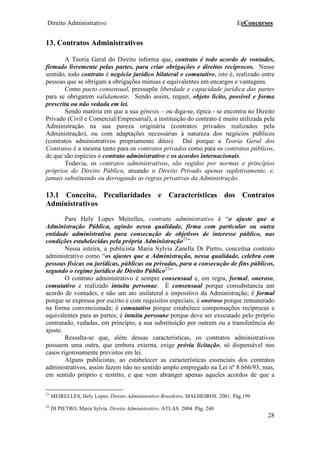 Direito Administrativo EeConcursos
28
13. Contratos Administrativos
A Teoria Geral do Direito informa que, contrato é todo acordo de vontades,
firmado livremente pelas partes, para criar obrigações e direitos recíprocos. Nesse
sentido, todo contrato é negócio jurídico bilateral e comutativo, isto é, realizado entre
pessoas que se obrigam a obrigações mútuas e equivalentes em encargos e vantagens.
Como pacto consensual, pressupõe liberdade e capacidade jurídica das partes
para se obrigarem validamente. Sendo assim, requer, objeto lícito, possível e forma
prescrita ou não vedada em lei.
Sendo matéria em que a sua gênesis – ou diga-se, típica - se encontra no Direito
Privado (Civil e Comercial/Empresarial), a instituição do contrato é muito utilizada pela
Administração na sua pureza originária (contratos privados realizados pela
Administração), ou com adaptações necessárias à natureza dos negócios públicos
(contratos administrativos propriamente ditos). Daí porque a Teoria Geral dos
Contratos é a mesma tanto para os contratos privados como para os contratos públicos,
de que são espécies o contrato administrativo e os acordos internacionais.
Todavia, os contratos administrativos, são regidos por normas e princípios
próprios do Direito Público, atuando o Direito Privado apenas supletivamente, e,
jamais substituindo ou derrogando as regras privativas da Administração.
13.1 Conceito, Peculiaridades e Características dos Contratos
Administrativos
Para Hely Lopes Meirelles, contrato administrativo é “o ajuste que a
Administração Pública, agindo nessa qualidade, firma com particular ou outra
entidade administrativa para consecução de objetivos de interesse público, nas
condições estabelecidas pela própria Administração21
”.
Nessa esteira, a publicista Maria Sylvia Zanella Di Pietro, conceitua contrato
administrativo como “os ajustes que a Administração, nessa qualidade, celebra com
pessoas físicas ou jurídicas, públicas ou privadas, para a consecução de fins públicos,
segundo o regime jurídico de Direito Público22
”
O contrato administrativo é sempre consensual e, em regra, formal, oneroso,
comutativo e realizado intuitu personae. É consensual porque consubstancia um
acordo de vontades, e não um ato unilateral e impositivo da Administração; é formal
porque se expressa por escrito e com requisitos especiais; é oneroso porque remunerado
na forma convencionada; é comutativo porque estabelece compensações recíprocas e
equivalentes para as partes; é intuitu persoane porque deve ser executado pelo próprio
contratado, vedadas, em princípio, a sua substituição por outrem ou a transferência do
ajuste.
Ressalta-se que, além dessas características, os contratos administrativos
possuem uma outra, que embora externa, exige prévia licitação, só dispensável nos
casos rigorosamente previstos em lei.
Alguns publicistas, ao estabelecer as características essenciais dos contratos
administrativos, assim fazem não no sentido amplo empregado na Lei nº 8.666/93, mas,
em sentido próprio e restrito, e que vem abranger apenas aqueles acordos de que a
21
MEIRELLES, Hely Lopes. Direito Administrativo Brasileiro. MALHEIROS. 2001. Pág.199
22
DI PIETRO, Maria Sylvia. Direito Administrativo. ATLAS. 2004. Pág. 240
 