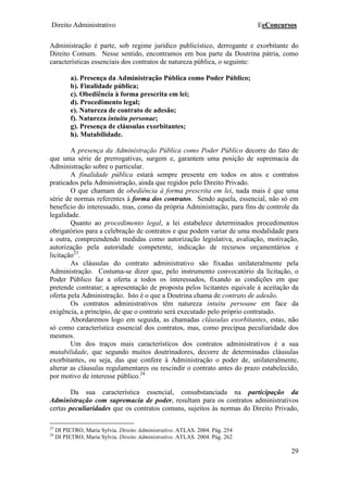 Direito Administrativo EeConcursos
29
Administração é parte, sob regime jurídico publicístico, derrogante e exorbitante do
Direito Comum. Nesse sentido, encontramos em boa parte da Doutrina pátria, como
características essenciais dos contratos de natureza pública, o seguinte:
a). Presença da Administração Pública como Poder Público;
b). Finalidade pública;
c). Obediência à forma prescrita em lei;
d). Procedimento legal;
e). Natureza de contrato de adesão;
f). Natureza intuitu personae;
g). Presença de cláusulas exorbitantes;
h). Mutabilidade.
A presença da Administração Pública como Poder Público decorre do fato de
que uma série de prerrogativas, surgem e, garantem uma posição de supremacia da
Administração sobre o particular.
A finalidade pública estará sempre presente em todos os atos e contratos
praticados pela Administração, ainda que regidos pelo Direito Privado.
O que chamam de obediência à forma prescrita em lei, nada mais é que uma
série de normas referentes à forma dos contratos. Sendo aquela, essencial, não só em
benefício do interessado, mas, como da própria Administração, para fins de controle da
legalidade.
Quanto ao procedimento legal, a lei estabelece determinados procedimentos
obrigatórios para a celebração de contratos e que podem variar de uma modalidade para
a outra, compreendendo medidas como autorização legislativa, avaliação, motivação,
autorização pela autoridade competente, indicação de recursos orçamentários e
licitação23
.
As cláusulas do contrato administrativo são fixadas unilateralmente pela
Administração. Costuma-se dizer que, pelo instrumento convocatório da licitação, o
Poder Público faz a oferta a todos os interessados, fixando as condições em que
pretende contratar; a apresentação de proposta pelos licitantes equivale à aceitação da
oferta pela Administração. Isto é o que a Doutrina chama de contrato de adesão.
Os contratos administrativos têm natureza intuitu persoane em face da
exigência, a princípio, de que o contrato será executado pelo próprio contratado.
Abordaremos logo em seguida, as chamadas cláusulas exorbitantes, estas, não
só como característica essencial dos contratos, mas, como precípua peculiaridade dos
mesmos.
Um dos traços mais característicos dos contratos administrativos é a sua
mutabilidade, que segundo muitos doutrinadores, decorre de determinadas cláusulas
exorbitantes, ou seja, das que confere à Administração o poder de, unilateralmente,
alterar as cláusulas regulamentares ou rescindir o contrato antes do prazo estabelecido,
por motivo de interesse público.24
Da sua característica essencial, consubstanciada na participação da
Administração com supremacia de poder, resultam para os contratos administrativos
certas peculiaridades que os contratos comuns, sujeitos às normas do Direito Privado,
23
DI PIETRO, Maria Sylvia. Direito Administrativo. ATLAS. 2004. Pág. 254
24
DI PIETRO, Maria Sylvia. Direito Administrativo. ATLAS. 2004. Pág. 262
 