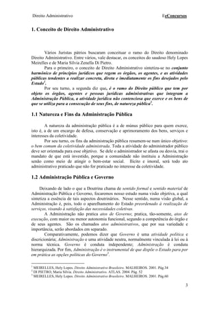 Direito Administrativo EeConcursos
3
1. Conceito de Direito Administrativo
Vários Juristas pátrios buscaram conceituar o ramo do Direito denominado
Direito Administrativo. Entre vários, vale destacar, os conceitos do saudoso Hely Lopes
Meirelles e de Maria Sílvia Zenella Di Pietro.
Para o primeiro, o conceito de Direito Administrativo sintetiza-se no conjunto
harmônico de princípios jurídicos que regem os órgãos, os agentes, e as atividades
públicas tendentes a realizar concreta, direta e imediatamente os fins desejados pelo
Estado1
.
Por seu turno, a segunda diz que, é o ramo do Direito público que tem por
objeto os órgãos, agentes e pessoas jurídicas administrativas que integram a
Administração Pública, a atividade jurídica não contenciosa que exerce e os bens de
que se utiliza para a consecução de seus fins, de natureza pública2
.
1.1 Natureza e Fins da Administração Pública
A natureza da administração pública é a de múnus público para quem exerce,
isto é, a de um encargo de defesa, conservação e aprimoramento dos bens, serviços e
interesses da coletividade.
Por seu turno, os fins da administração pública resumem-se num único objetivo:
o bem comum da coletividade administrada. Toda a atividade do administrador público
deve ser orientada para esse objetivo. Se dele o administrador se afasta ou desvia, trai o
mandato de que está investido, porque a comunidade não instituiu a Administração
senão como meio de atingir o bem-estar social. Ilícito e imoral, será todo ato
administrativo praticado que não for praticado no interesse da coletividade.
1.2 Administração Pública e Governo
Deixando de lado o que a Doutrina chama de sentido formal e sentido material de
Administração Pública e Governo, focaremos nosso estudo numa visão objetiva, a qual
sintetiza a essência de tais aspectos doutrinários. Nesse sentido, numa visão global, a
Administração é, pois, todo o aparelhamento do Estado preordenado à realização de
serviços, visando à satisfação das necessidades coletivas.
A Administração não pratica atos de Governo; pratica, tão-somente, atos de
execução, com maior ou menor autonomia funcional, segundo a competência do órgão e
de seus agentes. São os chamados atos administrativos, que por sua variedade e
importância, serão abordados em separado.
Comparativamente, podemos dizer que Governo é uma atividade política e
discricionária; Administração e uma atividade neutra, normalmente vinculada à lei ou à
norma técnica. Governo é conduta independente; Administração é conduta
hierarquizada. Por fim, Administração é o instrumental de que dispõe o Estado para por
em prática as opções políticas do Governo3
.
1
MEIRELLES, Hely Lopes. Direito Administrativo Brasileiro. MALHEIROS. 2001. Pág.34
2
DI PIETRO, Maria Sílvia. Direito Administrativo. ATLAS. 2004. Pág. 52
3
MEIRELLES, Hely Lopes. Direito Administrativo Brasileiro. MALHEIROS. 2001. Pág.60
 