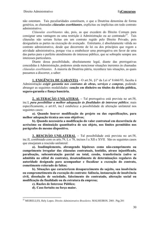 Direito Administrativo EeConcursos
30
não ostentam. Tais peculiaridades constituem, o que a Doutrina denomina de forma
genérica, as chamadas cláusulas exorbitantes, explícitas ou implícitas em todo contrato
administrativo.
Cláusulas exorbitantes são, pois, as que excedem do Direito Comum para
consignar uma vantagem ou uma restrição à Administração ou ao contratado25
. Tais
cláusulas não seriam lícitas em um contrato regido pelo Direito Privado, pois
desigualaria as partes na execução do avençado. Entretanto, é absolutamente válida no
contrato administrativo, desde que decorrente de lei ou dos princípios que regem a
atividade administrativa, porque visa a estabelecer uma prerrogativa em favor de uma
das partes para o perfeito atendimento do interesse público, que se sobrepõe sempre aos
interesses particulares.
Diante dessa possibilidade, absolutamente legal, diante das prerrogativas
concedidas à Administração, podemos ainda mencionar situações inerentes às chamadas
cláusulas exorbitantes. A maioria da Doutrina pátria, reconhece tais situações, as quais
passamos a discorrer, a saber:
1. EXIGÊNCIA DE GARANTIA - O art.56, §1º da Lei nº 8.666/93, faculta à
Administração exigir garantia nos contratos de obras, serviços e compras, podendo
abranger as seguintes modalidades: caução em dinheiro ou títulos da dívida pública,
seguro-garantia e fiança bancária.
2. ALTERAÇÃO UNILATERAL – Tal prerrogativa está prevista no art.58,
inc.I, para possibilitar a melhor adequação às finalidades de interesse público; mais
especificamente, o art.65, inc.I estabelece a possibilidade de alteração unilateral nos
seguintes casos:
a). Quando houver modificação do projeto ou das especificações, para
melhor adequação técnica aos seus objetivos;
b). Quando necessária a modificação do valor contratual em decorrência de
acréscimo ou diminuição quantitativa de seu objeto, nos limites permitidos nos
parágrafos do mesmo dispositivo.
3. RESCISÃO UNILATERAL – Tal possibilidade está prevista no art.58,
inc.II, combinado com os arts.79, I, e 78, incisos I a XII e XVII. São os seguintes casos
que ensejaram a rescisão unilateral:
a). Inadimplemento, abrangendo hipóteses como não-cumprimento ou
cumprimento irregular das cláusulas contratuais, lentidão, atraso injustificado,
paralisação, subcontratação parcial ou total, cessão, transferência (salvo se
admitida no edital do contrato), desatendimento de determinações regulares da
autoridade designada para acompanhar e fiscalizar a execução do contrato,
cometimento reiterado de faltas;
b). Situações que caracterizem desaparecimento do sujeito, sua insolvência
ou comprometimento da execução do contrato: falência, instauração de insolvência
civil, dissolução de sociedade, falecimento do contratado, alteração social ou
modificação da finalidade ou da estrutura da empresa;
c). Razões de Interesse Público;
d). Caso fortuito ou força maior.
25
MEIRELLES, Hely Lopes. Direito Administrativo Brasileiro. MALHEIROS. 2001. Pág.201
 