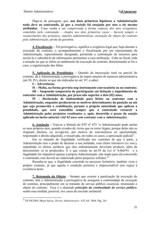 Direito Administrativo EeConcursos
31
Diga-se de passagem, que, nas duas primeiras hipóteses a Administração
nada deve ao contratado, já que a rescisão foi ensejada por atos a ele mesmo
atribuídos. Caso venha a ser comprovada a forma culposa dos atos irregulares
cometidos pelo contratado – citados nos dois primeiros casos – haverá sempre o
ressarcimento dos prejuízos, sanções administrativas, assunção do objeto do contrato
pela Administração, perda da garantia.
4. Fiscalização – Tal prerrogativa, significa a exigência legal que, haja durante a
execução do contrato, o acompanhamento e fiscalização por um representante da
Administração, especialmente designado, permitida a contratação de terceiros para
assisti-lo e subsidiá-lo de informações pertinentes a essa atribuição. Cabe ao fiscal, toda
a notação no que se refere ao andamento da execução do contrato, determinando se for o
caso, a regularização das faltas.
5. Aplicação de Penalidades – Quando da inexecução total ou parcial do
contrato, dá à Administração a prerrogativa de impor sanções de natureza administrativa
(art.58, IV), dentre as que são indicadas no art. 87, a saber:
I – Advertência;
II – Multa, na forma prevista nop instrumento convocatório ou no contrato;
III – Suspensão temporária de participação em licitação e impedimento de
contratar com a Administração, por prazo não superior a dois (02) anos;
IV – Declaração de inidoneidade para licitar ou contratar com a
Administração, enquanto perdurarem os motivos determinantes da punição ou até
que seja promovida a reabilitação, perante a própria autoridade que aplicou a
penalidade, que será concedida sempre que o contratado ressarcir a
Administração pelos prejuízos resultantes e, após, decorrido o prazo da sanção
aplicada no inciso anterior (Até 02 anos sem contratar com a Administração).
6. Anulação – Veja-se a Súmula do STF nº 473 “a Administração pode anular
os seus próprios atos, quando eivados de vícios que os torne ilegais, porque deles não se
originam direitos; ou revogá-los, por motivo de conveniência ou oportunidade,
respeitando o direito adquirido, e ressalvada, em todos os casos, a apreciação judicial”.
Em se tratando de ilegalidade verificada nos contratos de que é parte, a
Administração tem o poder de declarar a sua nulidade, com efeito retroativo (ex tunc),
impedindo os efeitos jurídicos que elas ordinariamente deveriam produzir, além de
desconstituir os já produzidos. É o que consta no art.59 da Lei nº 8.666/93. e a
ilegalidade for imputável apenas à própria Administração, não tendo para ela concorrido
o contratado, este deverá ser indenizado pelos prejuízos sofridos.26
Ressalta-se que, a ilegalidade cometida no processo licitatório, também vicia o
próprio contrato, já que aquela é condição primeira e imprescindível (em regra) à
existência deste.
7. Retomada do Objeto – Sempre que ocorrer a paralisação da execução do
contrato, tem a Administração a prerrogativa de assegurar a continuidade da execução
do contrato, principalmente em se tratando de serviço público essencial, retomando o
objeto do contrato. Essa é o chamado princípio da continuidade do serviço público,
sendo essa medida, possível, nos casos de rescisão unilateral.
26
DI PIETRO, Maria Sylvia. Direito Administrativo. ATLAS. 2004. Pág. 261
 