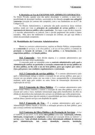 Direito Administrativo EeConcursos
32
8. Restrições ao Uso da EXCEPTIO NON ADIMPLETI CONTRACTUS –
No Direto Privado, quando uma das partes descumpre o contrato, a outra tem a
possibilidade de descumpri também, socorrendo-se da cláusula exceptio non adimpleti
contractus (exceção do contrato não cumprido), com o seu fundamento no art.477 do
Código Civil.
No Direito Administrativo, o particular não pode socorrer-se desse instituto
jurídico, tendo em vista os princípios da continuidade do serviço público e o da
supremacia do interesse público sobre o particular. Em regra, o que ele deve requerer,
é a rescisão administrativa ou judicial, com o devido pagamento das perdas e danos
causados, Mas, deve dar andamento à execução do contrato, até que seja obtida a
ordem da autoridade competente.
14. Modalidades de Contratos Administrativos
Dentre os contratos administrativos, sujeitos ao Direito Público, compreendem-
se: a concessão de serviços, a de obra pública, a de uso de bem público, o contrato de
prestação ou locação de serviços, o de obra pública, o de fornecimento, o de
empréstimo público, o de função pública.
14.1 Concessão – Sem dúvida alguma, é o contrato administrativo por
excelência, em suas várias modalidades.
A concessão pode ser entendida como o contrato administrativo pelo qual a
Administração confere ao particular a execução remunerada de serviço público ou
de obra pública, ou lhe cede o uso de bem público, para que explore por conta e
risco, pelo prazo e nas condições regulamentares e contratuais.
14.1.1 Concessão de serviço público – É o contrato administrativo pelo
qual a Administração delega a outrem a execução de um serviço público, para que o
execute em seu próprio nome, por sua conta e risco, assegurando-lhe a remuneração
mediante tarifa paga pelo usuário ou outra forma de remuneração decorrente da
exploração do serviço.
14.1.2 Concessão de Obra Pública – É o contrato administrativo pelo
qual o Poder Público transfere a outrem a execução de uma obra pública, para que a
execute por conta e risco, mediante remuneração paga pelos beneficiários da obra ou
obtida em decorrência da exploração dos serviços ou utilidades que a obra proporciona.
A vantagem desse tipo de contrato é a possibilidade que tem a Administração de
realizar obras e prestar serviços sem dispêndio de capital.
14.1.3 Concessão de Uso – É o contrato administrativo pelo qual a
Administração Pública faculta a terceiros a utilização privativa de bem público, para
que a exerça conforme sua destinação.
14.2 Contratos de Obra Pública e de Prestação de Serviços – A Lei
nº 8.666/93, no seu art.6º, I e II, define obra pública como toda “construção, reforma,
fabricação, recuperação ou ampliação, realizada por execução direta ou indireta”; e
serviço como “toda atividade destinada a obter determinada utilidade de interesse
para Administração, tais como: demolição, conserto, instalação,
 