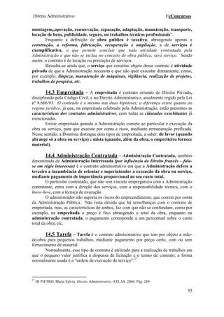 Direito Administrativo EeConcursos
33
montagem,,operação, conservação, reparação, adaptação, manutenção, transporte,
locação de bens, publicidade, seguro, ou trabalhos técnicos profissionais”.
Enquanto a definição de obra pública é taxativa, abrangendo apenas a
construção, a reforma, fabricação, recuperação e ampliação, a de serviços é
exemplificativa, o que permite concluir que toda atividade contratada pela
Administração e que não se inclua no conceito de obra pública, será serviço. Sendo
assim, o contrato é de locação ou prestação de serviços.
Ressalta-se ainda que, o serviço que constitui objeto desse contrato é atividade
privada de que a Administração necessita e que não quer executar diretamente, como,
por exemplo, limpeza, manutenção de máquinas, vigilância, realização de projetos,
trabalhos de pesquisa, etc.
14.3 Empreitada – A empreitada é contrato oriundo do Direito Privado,
disciplinado pelo Código Civil, e no Direito Administrativo, atualmente regido pela Lei
nº 8.666/93. O conteúdo é o mesmo nas duas hipóteses; a diferença existe quanto ao
regime jurídico, já que, na empreitada celebrada pela Administração, estão presentes as
características dos contratos administrativos, com todas as cláusulas exorbitantes já
mencionadas.
Existe empreitada quando a Administração comete ao particular e execução da
obra ou serviço, para que execute por conta e risco, mediante remuneração prefixada.
Nesse sentido, a Doutrina distingue dois tipos de empreitada, a saber: de lavor (quando
abrange só a obra ou serviço) e mista (quando, além da obra, o empreiteiro fornece
material).
14.4 Administração Contratada – Administração Contratada, também
denominada de Administração Interessada (por influência do Direito francês – fala-
se em régie interessée) é o contrato administrativo em que a Administração defere a
terceiro a incumbência de orientar e superintender a execução da obra ou serviço,
mediante pagamento de importância proporcional ao seu custo total.
O particular contratado, que não tem vínculo empregatício com a Administração
contratante, entra com a direção dos serviços, com a responsabilidade técnica, com o
know-how, com a técnica de execução.
O administrador não suporta os riscos do empreendimento, que correm por conta
da Administração Pública. Não resta dúvida que há semelhanças com o contrato de
empreitada, mas, as características de ambos, faz com que não se confundam, como por
exemplo, na empreitada o preço é fixo abrangendo o total da obra, enquanto na
administração contratada, o pagamento corresponde a um percentual sobre o custo
total da obra, etc.
14.5 Tarefa – Tarefa é o contrato administrativo que tem por objeto a mão-
de-obra para pequenos trabalhos, mediante pagamento por preço certo, com ou sem
fornecimento de material.
Normalmente, esse tipo de contrato é utilizado para a realização de trabalhos em
que o pequeno valor justifica a dispensa de licitação e o termo de contrato; a forma
normalmente usada é a “ordem de execução de serviço”.27
27
DI PIETRO, Maria Sylvia. Direito Administrativo. ATLAS. 2004. Pág. 289
 