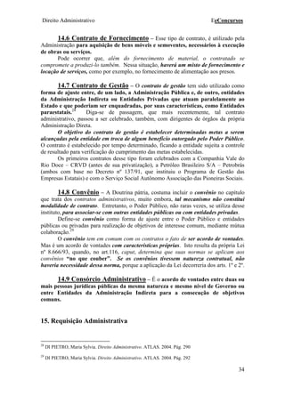 Direito Administrativo EeConcursos
34
14.6 Contrato de Fornecimento – Esse tipo de contrato, é utilizado pela
Administração para aquisição de bens móveis e semoventes, necessários à execução
de obras ou serviços.
Pode ocorrer que, além do fornecimento de material, o contratado se
compromete a produzi-lo também. Nessa situação, haverá um misto de fornecimento e
locação de serviços, como por exemplo, no fornecimento de alimentação aos presos.
14.7 Contrato de Gestão – O contrato de gestão tem sido utilizado como
forma de ajuste entre, de um lado, a Administração Pública e, de outro, entidades
da Administração Indireta ou Entidades Privadas que atuam paralelamente ao
Estado e que poderiam ser enquadradas, por suas características, como Entidades
paraestatais.28
Diga-se de passagem, que mais recentemente, tal contrato
administrativo, passou a ser celebrado, também, com dirigentes de órgãos da própria
Administração Direta.
O objetivo do contrato de gestão é estabelecer determinadas metas a serem
alcançadas pela entidade em troca de algum benefício outorgado pelo Poder Público.
O contrato é estabelecido por tempo determinado, ficando a entidade sujeita a controle
de resultado para verificação do cumprimento das metas estabelecidas.
Os primeiros contratos desse tipo foram celebrados com a Companhia Vale do
Rio Doce – CRVD (antes de sua privatização), a Petróleo Brasileiro S/A – Petrobrás
(ambos com base no Decreto nº 137/91, que instituiu o Programa de Gestão das
Empresas Estatais) e com o Serviço Social Autônomo Associação das Pioneiras Sociais.
14.8 Convênio – A Doutrina pátria, costuma incluir o convênio no capítulo
que trata dos contratos administrativos, muito embora, tal mecanismo não constitui
modalidade de contrato. Entretanto, o Poder Público, não raras vezes, se utiliza desse
instituto, para associar-se com outras entidades públicas ou com entidades privadas.
Define-se convênio como forma de ajuste entre o Poder Público e entidades
públicas ou privadas para realização de objetivos de interesse comum, mediante mútua
colaboração.29
O convênio tem em comum com os contratos o fato de ser acordo de vontades.
Mas é um acordo de vontades com características próprias. Isto resulta da própria Lei
nº 8.666/93, quando, no art.116, caput, determina que suas normas se aplicam aos
convênios “no que couber”. Se os convênios tivessem natureza contratual, não
haveria necessidade dessa norma, porque a aplicação da Lei decorreria dos arts. 1º e 2º.
14.9 Consórcio Administrativo – É o acordo de vontades entre duas ou
mais pessoas jurídicas públicas da mesma natureza e mesmo nível de Governo ou
entre Entidades da Administração Indireta para a consecução de objetivos
comuns.
15. Requisição Administrativa
28
DI PIETRO, Maria Sylvia. Direito Administrativo. ATLAS. 2004. Pág. 290
29
DI PIETRO, Maria Sylvia. Direito Administrativo. ATLAS. 2004. Pág. 292
 