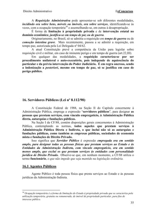 Direito Administrativo EeConcursos
35
A Requisição Administrativa pode apresentar-se sob diferentes modalidades,
incidindo ora sobre bens, móveis ou imóveis, ora sobre serviços, identificando-se às
vezes, com a ocupação temporária30
e assemelhando-se, em outras à desapropriação.
É forma de limitação à propriedade privada e de intervenção estatal no
domínio econômico; justifica-se em tempo de paz ou de guerra.
Originariamente, no Brasil, só se admitia a requisição em tempo de guerra ou de
comoção intestina grave. Mais recentemente, passou a se admitir a requisição, em
tempo paz, autorizada pela Lei Delegada nº 04/62.
A atual Constituição prevê a competência da União para legislar sobre
requisição civil e militar, em caso de iminente perigo e em tempo de guerra (art.22,III).
Em qualquer das modalidades, a requisição caracteriza-se por ser
procedimento unilateral e auto-executório, pois independe de aquiescência do
particular e da prévia intervenção do Poder Judiciário. É em regra oneroso, sendo
a indenização a posteriori, mesmo em tempo de paz, só se justifica em caso de
perigo público.
16. Servidores Públicos (Lei nº 8.112/90)
A Constituição Federal de 1988, na Seção II do Capítulo concernente à
Administração Pública, emprega a expressão “servidores públicos”, para designar as
pessoas que prestam serviços, com vínculo empregatício, à Administração Pública
direta, autarquias e fundações públicas.
Na Seção I da CF/88, contém disposições gerais concernentes à Administração
Pública, contemplando as normas, todos aqueles que prestam serviços à
Administração Pública Direta e Indireta, o que inclui não só as autarquias e
fundações públicas, como também as empresas públicas, sociedades de economia
mista e fundações de Direito Privado.
Isso significa que Servidor Público é expressão empregada ora em sentido
amplo, para designar todas as pessoas físicas que prestam serviços ao Estado e às
Entidades da Administração Indireta, com vínculo empregatício, ora em sentido
menos amplo, que exclui os que prestam serviços às entidades com personalidade
jurídica de Direito Privado. Observe-se que, em nenhum momento, a CF/88 utiliza o
termo funcionário, o que não impede que seja mantido na legislação ordinária.
16.1 Agentes Públicos
Agente Público é toda pessoa física que presta serviços ao Estado e às pessoas
jurídicas da Administração Indireta.
30
Ocupação temporária é a forma de limitação do Estado à propriedade privada que se caracteriza pela
utilização temporária, gratuita ou remunerada, de imóvel de propriedade particular, para fins de
interesse público.
 