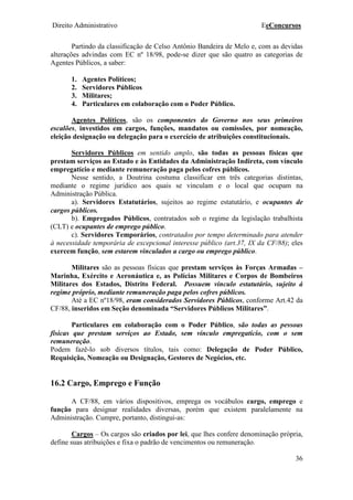 Direito Administrativo EeConcursos
36
Partindo da classificação de Celso Antônio Bandeira de Melo e, com as devidas
alterações advindas com EC nº 18/98, pode-se dizer que são quatro as categorias de
Agentes Públicos, a saber:
1. Agentes Políticos;
2. Servidores Públicos
3. Militares;
4. Particulares em colaboração com o Poder Público.
Agentes Políticos, são os componentes do Governo nos seus primeiros
escalões, investidos em cargos, funções, mandatos ou comissões, por nomeação,
eleição designação ou delegação para o exercício de atribuições constitucionais.
Servidores Públicos em sentido amplo, são todas as pessoas físicas que
prestam serviços ao Estado e às Entidades da Administração Indireta, com vínculo
empregatício e mediante remuneração paga pelos cofres públicos.
Nesse sentido, a Doutrina costuma classificar em três categorias distintas,
mediante o regime jurídico aos quais se vinculam e o local que ocupam na
Administração Pública.
a). Servidores Estatutários, sujeitos ao regime estatutário, e ocupantes de
cargos públicos.
b). Empregados Públicos, contratados sob o regime da legislação trabalhista
(CLT) e ocupantes de emprego público.
c). Servidores Temporários, contratados por tempo determinado para atender
à necessidade temporária de excepcional interesse público (art.37, IX da CF/88); eles
exercem função, sem estarem vinculados a cargo ou emprego público.
Militares são as pessoas físicas que prestam serviços às Forças Armadas –
Marinha, Exército e Aeronáutica e, as Polícias Militares e Corpos de Bombeiros
Militares dos Estados, Distrito Federal. Possuem vínculo estatutário, sujeito á
regime próprio, mediante remuneração paga pelos cofres públicos.
Até a EC nº18/98, eram considerados Servidores Públicos, conforme Art.42 da
CF/88, inseridos em Seção denominada “Servidores Públicos Militares”.
Particulares em colaboração com o Poder Público, são todas as pessoas
físicas que prestam serviços ao Estado, sem vínculo empregatício, com o sem
remuneração.
Podem fazê-lo sob diversos títulos, tais como: Delegação de Poder Público,
Requisição, Nomeação ou Designação, Gestores de Negócios, etc.
16.2 Cargo, Emprego e Função
A CF/88, em vários dispositivos, emprega os vocábulos cargo, emprego e
função para designar realidades diversas, porém que existem paralelamente na
Administração. Cumpre, portanto, distingui-as:
Cargos – Os cargos são criados por lei, que lhes confere denominação própria,
define suas atribuições e fixa o padrão de vencimentos ou remuneração.
 