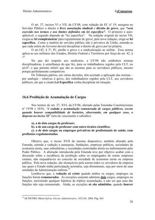 Direito Administrativo EeConcursos
38
O art. 37, incisos VI e VII, da CF/88, com redação da EC nº 19, assegura ao
Servidor Público o direito à livre associação sindical e direito de greve, que “será
exercido nos termos e nos limites definidos em lei específica”. O primeiro é auto-
aplicável; o segundo depende de “lei específica”. Na redação original do inciso VII,
exigia-se lei complementar para regulamentar de greve; pela nova redação, exige-se lei
específica. Como a matéria de servidor público não é privativa da União, entende-se
que cada esfera de Governo deverá disciplinar o direito de greve por lei própria.
O art.142, § 3º, IV, proíbe a greve e a sindicalização ao militar. Essa norma
aplica-se aos militares dos Estados, Distrito Federal e Territórios por força do art. 42, §
1º.
No que diz respeito aos sindicatos, a CF/88 não estabelece normas
disciplinadoras, à semelhança do que fez, para os trabalhadores regidos pela CLT, no
art.8º, o que permite inferir que são as mesmas para os servidores públicos, mesmo
porque perfeitamente compatíveis.
Os Tribunais pátrios, em várias decisões, têm aceitado a aplicação das normas –
por analogia - relativas à greve, dos trabalhadores regidos pela CLT, aos servidores
públicos, até que a citada Lei Específica venha disciplinar tal situação.
16.6 Proibição de Acumulação de Cargos
Nos termos do art. 37, XVI, da CF/88, alterado pelas Emendas Constitucionais
nº 19/98 e 34/01, “é vedada a acumulação remunerada de cargos públicos, exceto
quando houver compatibilidade de horários, observando, em qualquer caso, o
disposto no inciso XI” (teto de vencimento e subsídio):
a). a de dois cargos de professor;
b). a de um cargo de professor com outro técnico científico;
c). a de dois cargos ou empregos privativos de profissionais de saúde, com
profissões regulamentadas.
Observe que, o inciso XVII do mesmo dispositivo, também alterado pela
Emenda, estende a vedação a autarquias, fundações, empresas públicas, sociedades de
economia mista, suas subsidiárias, e sociedades controladas direta ou indiretamente pelo
Poder Público. A alteração introduzida pela Emenda teve por objetivo acabar com a
discussão sobre a incidência da proibição sobre os empregados de outras empresas
estatais, não enquadráveis no conceito de sociedade de economia mista ou empresa
pública. Pela nova redação, são alcançáveis pela norma todos os servidores de empresa
nas quais o Estado tenha participação acionária, seja diretamente, seja por meio de suas
entidades da Administração indireta.33
Lembre-se que, a vedação só existe quando ambos os cargos, empregos ou
funções forem remunerados. As exceções somente admitem dois cargos, empregos ou
funções, inexistindo qualquer hipótese de tríplice acumulação, a não ser que uma das
funções não seja remunerada. Ainda, as exceções só são admitidas, quando houver
33
DI PIETRO, Maria Sylvia. Direito Administrativo. ATLAS. 2004. Pág. 463
 