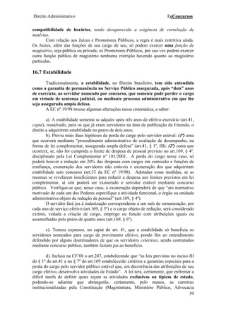 Direito Administrativo EeConcursos
39
compatibilidade de horários, tendo desaparecido a exigência de correlação de
matérias.
Com relação aos Juízes e Promotores Públicos, a regra é mais restritiva ainda.
Os Juízes, além das funções de seu cargo de seu, só podem exercer uma função de
magistério, seja pública ou privada; os Promotores Públicos, por sua vez podem exercer
outra função pública de magistério nenhuma restrição havendo quanto ao magistério
particular.
16.7 Estabilidade
Tradicionalmente, a estabilidade, no Direito brasileiro, tem sido entendida
como a garantia de permanência no Serviço Público assegurada, após “dois” anos
de exercício, ao servidor nomeado por concurso, que somente pode perder o cargo
em virtude de sentença judicial, ou mediante processo administrativo em que lhe
seja assegurada ampla defesa.
A EC nº 19/98 trouxe algumas alterações nessa sistemática, a saber:
a). A estabilidade somente se adquire após três anos de efetivo exercício (art.41,
caput), ressalvado, para os que já eram servidores na data da publicação da Emenda, o
direito a adquirirem estabilidade no prazo de dois anos;
b). Previu mais duas hipóteses de perda do cargo pelo servidor estável: (1ª) uma
que ocorrerá mediante “procedimento administrativo de avaliação de desempenho, na
forma de lei complementar, assegurada ampla defesa” (art.41, § 1º, III); (2ª) outra que
ocorrerá, se, não for cumprida o limite de despesa de pessoal previsto no art.169, § 4º,
disciplinado pela Lei Complementar nº 101/2001. A perda do cargo nesse caso, só
poderá houver a redução em 20% das despesas com cargos em comissão e funções de
confiança, exoneração dos servidores não estáveis e exoneração dos que adquiriram
estabilidade sem concurso (art.33 da EC nº 19/98). Adotadas essas medidas, se as
mesmas se revelarem insuficientes para reduzir a despesa aos limites previstos em lei
complementar, aí sim poderá ser exonerado o servidor estável mediante concurso
público. Verifique-se que, nesse caso, a exoneração dependerá de que “ato normativo
motivado de cada um dos Poderes especifique a atividade funcional, o órgão ou unidade
administrativa objeto de redução de pessoal” (art.169, § 4º).
O servidor fará jus à indenização correspondente a um mês de remuneração, por
cada ano de serviço efetivo (art.169, § 5º) e o cargo objeto de redução, será considerado
extinto, vedada a criação de cargo, emprego ou função com atribuições iguais ou
assemelhadas pelo prazo de quatro anos (art.169, § 6º).
c). Tornou expresso, no caput do art. 41, que a estabilidade só beneficia os
servidores nomeados para cargo de provimento efetivo, pondo fim ao entendimento
defendido por alguns doutrinadores de que os servidores celetistas, sendo contratados
mediante concurso público, também faziam jus ao benefício.
d). Incluiu na CF/88 o art.247, estabelecendo que “as leis previstas no inciso III
do § 1º do art.41 e no § 7º do art.169 estabelecerão critérios e garantias especiais para a
perda do cargo pelo servidor público estável que, em decorrência das atribuições de seu
cargo efetivo, desenvolva atividades de Estado”. A lei terá, certamente, que enfrentar a
difícil tarefa de definir quais sejam as atividades exclusivas ou típicas de estado,
podendo-se adiantar que abrangerão, certamente, pelo menos, as carreiras
institucionalizadas pela Constituição (Magistratura, Ministério Público, Advocacia
 
