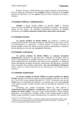 Direito Administrativo EeConcursos
4
Portanto, Governo e Administração como criações abstratas da Constituição e
das Leis, atuam por intermédio de suas entidades (Pessoas Jurídicas), de seus órgãos
(Centros de Decisões) e de seus agentes (Pessoas Físicas investidas em Cargos e
Funções).
2. Entidades Políticas e Administrativas
Entidade é pessoa jurídica, pública ou privada4
; órgão é elemento
despersonalizado incumbido da realização das atividades da entidade a que pertence,
através de seus agentes. Na sistemática administrativa brasileira, as entidades
classificam-se em estatais, autárquicas, fundacionais, empresariais e paraestatais.
2.1 Entidades Estatais
São pessoas jurídicas de Direito Público que integram a estrutura do
constitucional do Estado e têm poderes políticos e administrativos, tais como a União,
os Estados-Membros, os Municípios e o Distrito Federal. A União é soberana, as
demais entidades estatais têm apenas autonomia política, administrativa e financeira,
mas não dispõem de soberania, que é privativa da Federação.
2.2 Entidades Autárquicas
São pessoas jurídicas de Direito Público, de natureza meramente
administrativa, criadas por Lei específica, para a realização de atividades, obras ou
serviços descentralizados da entidade estatal que as criou. Funcionam e operam na
forma estabelecida na Lei instituidora e nos termos do seu regulamento. As autarquias
podem desempenhar atividades econômicas, educacionais, previdenciárias e quaisquer
outras outorgadas pela entidade estatal-matriz, mas sem subordinação hierárquica,
sujeitas apenas ao controle finalístico de sua administração e da conduta de seus
dirigentes.
2.3 Entidades Fundacionais
São pessoas jurídicas de Direito Público ou pessoas jurídicas de Direito
Privado, devendo a Lei definir as respectivas áreas de atuação, conforme o inc. XIX do
art. 37 da CF/88, na nova redação dada pela EC nº 19/98. No primeiro caso elas são
criadas por Lei, à semelhança das autarquias, e no segundo caso, a Lei apenas autoriza
a sua criação, devendo o Poder Executivo tomar as providências necessárias à sua
instituição.
Lembramos que, quando Constituição Federal de 1988 refere-se à
Administração Direta, Autárquica e Fundacional, quer se referir apenas às pessoas
jurídicas de Direito Público, vale dizer, União, Estados-Membros, Distrito Federal,
Municípios e suas autarquias e fundações públicas, estas somente quando de Direito
Público, porque instituídas (criadas) diretamente por Lei específica. Não, portanto, às
4
Segundo a Lei nº 9.784/99, entidade é “a unidade de atuação dotada de personalidade jurídica”; órgão,
“a unidade de atuação integrante da estrutura da Administração direta e da indireta”; e autoridade, “o
servidor ou agente público dotado de poder de decisão”.
 