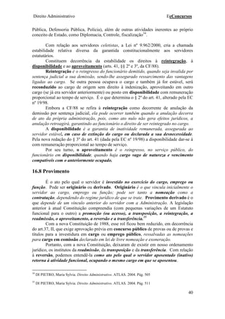 Direito Administrativo EeConcursos
40
Pública, Defensoria Pública, Polícia), além de outras atividades inerentes ao próprio
conceito de Estado, como Diplomacia, Controle, fiscalização34
.
Com relação aos servidores celetistas, a Lei nº 9.962/2000, cria a chamada
estabilidade relativa diversa da garantida constitucionalmente aos servidores
estatutários.
Constituem decorrência da estabilidade os direitos à reintegração, à
disponibilidade e ao aproveitamento (arts. 41, §§ 2º e 3º, da CF/88).
Reintegração é o reingresso do funcionário demitido, quando seja invalida por
sentença judicial a sua demissão, sendo-lhe assegurado ressarcimento das vantagens
ligadas ao cargo. Se outra pessoa ocupava o cargo e também já for estável, será
reconduzido ao cargo de origem sem direito à indenização, aproveitando em outro
cargo (se já era servidor anteriormente) ou posto em disponibilidade com remuneração
proporcional ao tempo de serviço. É o que determina o § 2º do art. 41, alterado pela EC
nº 19/98.
Embora a CF/88 se refira à reintegração como decorrente de anulação da
demissão por sentença judicial, ela pode ocorrer também quando a anulação decorra
de ato da própria administração, pois, como ato nulo não gera efeitos jurídicos, a
anulação retroagirá, garantindo ao funcionário o direito de ser reintegrado no cargo.
A disponibilidade é a garantia de inatividade remunerada, assegurada ao
servidor estável, em caso de extinção do cargo ou declarada a sua desnecessidade.
Pela nova redação do § 3º do art. 41 (dada pela EC nº 19/98) a disponibilidade dar-se á
com remuneração proporcional ao tempo de serviço.
Por seu turno, o aproveitamento é o reingresso, no serviço público, do
funcionário em disponibilidade, quando haja cargo vago de natureza e vencimento
compatíveis com o anteriormente ocupado.
16.8 Provimento
É o ato pelo qual o servidor é investido no exercício do cargo, emprego ou
função. Pode ser originário ou derivado. Originário é o que vincula inicialmente o
servidor ao cargo, emprego ou função; pode ser tanto a nomeação como a
contratação, dependendo do regime jurídico de que se trate. Provimento derivado é o
que depende de um vínculo anterior do servidor com a Administração. A legislação
anterior à atual Constituição compreendia (com pequenas variações de um Estatuto
funcional para o outro) a promoção (ou acesso), a transposição, a reintegração, a
readmissão, o aproveitamento, a reversão e a transferência.35
Com a nova Constituição de 1988, esse rol ficou bem reduzido, em decorrência
do art.37, II, que exige aprovação prévia em concurso público de provas ou de provas e
títulos para a investidura em cargo ou emprego público, ressalvadas as nomeações
para cargo em comissão declarado em lei de livre nomeação e exoneração.
Portanto, com a nova Constituição, deixaram de existir em nosso ordenamento
jurídico, os institutos da readmissão, da transposição e da transferência. Com relação
à reversão, podemos entendê-la como ato pelo qual o servidor aposentado (inativo)
retorna à atividade funcional, ocupando o mesmo cargo em que se aposentou.
34
DI PIETRO, Maria Sylvia. Direito Administrativo. ATLAS. 2004. Pág. 505
35
DI PIETRO, Maria Sylvia. Direito Administrativo. ATLAS. 2004. Pág. 511
 