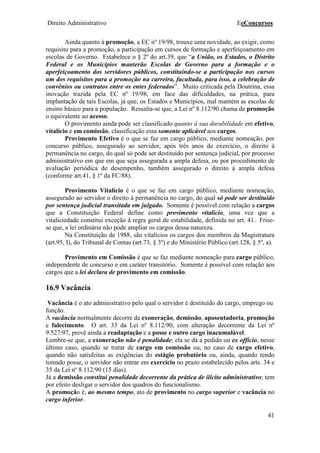 Direito Administrativo EeConcursos
41
Ainda quanto à promoção, a EC nº 19/98, trouxe uma novidade, ao exigir, como
requisito para a promoção, a participação em cursos de formação e aperfeiçoamento em
escolas de Governo. Estabelece o § 2º do art.39, que “a União, os Estados, o Distrito
Federal e os Municípios manterão Escolas de Governo para a formação e o
aperfeiçoamento dos servidores públicos, constituindo-se a participação nos cursos
um dos requisitos para a promoção na carreira, facultada, para isso, a celebração de
convênios ou contratos entre os entes federados”. Muito criticada pela Doutrina, essa
inovação trazida pela EC nº 19/98, em face das dificuldades, na prática, para
implantação de tais Escolas, já que, os Estados e Municípios, mal mantém as escolas de
ensino básico para a população. Ressalta-se que, a Lei nº 8.112/90 chama de promoção
o equivalente ao acesso.
O provimento ainda pode ser classificado quanto à sua durabilidade em efetivo,
vitalício e em comissão, classificação essa somente aplicável aos cargos.
Provimento Efetivo é o que se faz em cargo público, mediante nomeação, por
concurso público, assegurado ao servidor, após três anos de exercício, o direito à
permanência no cargo, do qual só pode ser destituído por sentença judicial, por processo
administrativo em que em que seja assegurada a ampla defesa, ou por procedimento de
avaliação periódica de desempenho, também assegurado o direito à ampla defesa
(conforme art.41, § 1º da FC/88).
Provimento Vitalício é o que se faz em cargo público, mediante nomeação,
assegurado ao servidor o direito à permanência no cargo, do qual só pode ser destituído
por sentença judicial transitada em julgado. Somente é possível com relação a cargos
que a Constituição Federal define como provimento vitalício, uma vez que a
vitaliciedade constitui exceção à regra geral de estabilidade, definida no art. 41. Frise-
se que, a lei ordinária não pode ampliar os cargos dessa natureza.
Na Constituição de 1988, são vitalícios os cargos dos membros da Magistratura
(art.95, I), do Tribunal de Contas (art.73, § 3º) e do Ministério Público (art.128, § 5º, a).
Provimento em Comissão é que se faz mediante nomeação para cargo público,
independente de concurso e em caráter transitório. Somente é possível com relação aos
cargos que a lei declara de provimento em comissão.
16.9 Vacância
Vacância é o ato administrativo pelo qual o servidor é destituído do cargo, emprego ou
função.
A vacância normalmente decorre de exoneração, demissão, aposentadoria, promoção
e falecimento. O art. 33 da Lei nº 8.112/90, com alteração decorrente da Lei nº
9.527/97, prevê ainda a readaptação e a posse e outro cargo inacumulável.
Lembre-se que, a exoneração não é penalidade; ela se dá a pedido ou ex officio, nesse
último caso, quando se tratar de cargo em comissão ou, no caso de cargo efetivo,
quando não satisfeitas as exigências do estágio probatório ou, ainda, quando tendo
tomado posse, o servidor não entrar em exercício no prazo estabelecido pelos arts. 34 e
35 da Lei nº 8.112/90 (15 dias).
Já a demissão constitui penalidade decorrente da prática de ilícito administrativo; tem
por efeito desligar o servidor dos quadros do funcionalismo.
A promoção é, ao mesmo tempo, ato de provimento no cargo superior e vacância no
cargo inferior.
 