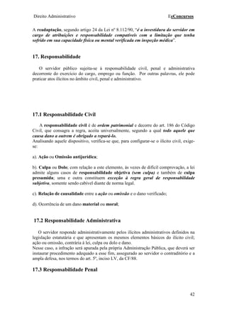 Direito Administrativo EeConcursos
42
A readaptação, segundo artigo 24 da Lei nº 8.112/90, “é a investidura do servidor em
cargo de atribuições e responsabilidade compatíveis com a limitação que tenha
sofrido em sua capacidade física ou mental verificada em inspeção médica”.
17. Responsabilidade
O servidor público sujeita-se à responsabilidade civil, penal e administrativa
decorrente do exercício do cargo, emprego ou função. Por outras palavras, ele pode
praticar atos ilícitos no âmbito civil, penal e administrativo.
17.1 Responsabilidade Civil
A responsabilidade civil é de ordem patrimonial e decorre do art. 186 do Código
Civil, que consagra a regra, aceita universalmente, segundo a qual todo aquele que
causa dano a outrem é obrigado a repará-lo.
Analisando aquele dispositivo, verifica-se que, para configurar-se o ilícito civil, exige-
se:
a). Ação ou Omissão antijurídica;
b). Culpa ou Dolo; com relação a este elemento, ás vezes de difícil comprovação, a lei
admite alguns casos de responsabilidade objetiva (sem culpa) e também de culpa
presumida; uma e outra constituem exceção à regra geral de responsabilidade
subjetiva, somente sendo cabível diante de norma legal.
c). Relação de causalidade entre a ação ou omissão e o dano verificado;
d). Ocorrência de um dano material ou moral;
17.2 Responsabilidade Administrativa
O servidor responde administrativamente pelos ilícitos administrativos definidos na
legislação estatutária e que apresentam os mesmos elementos básicos do ilícito civil;
ação ou omissão, contrária à lei, culpa ou dolo e dano.
Nesse caso, a infração será apurada pela própria Administração Pública, que deverá ser
instaurar procedimento adequado a esse fim, assegurado ao servidor o contraditório e a
ampla defesa, nos termos do art. 5º, inciso LV, da CF/88.
17.3 Responsabilidade Penal
 
