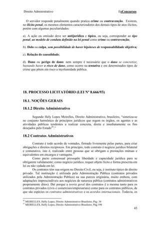 Direito Administrativo EeConcursos
43
O servidor responde penalmente quando pratica crime ou contravenção. Existem,
no ilícito penal, os mesmos elementos caracterizadores dos demais tipos de atos ilícitos,
porém com algumas peculiaridades:
a). A ação ou omissão deve ser antijurídica e típica, ou seja, corresponder ao tipo
penal, ao modelo de conduta definido na lei penal como crime ou contravenção;
b). Dolo ou culpa, sem possibilidade de haver hipóteses de responsabilidade objetiva;
c). Relação de causalidade;
d). Dano ou perigo de dano: nem sempre é necessário que o dano se concretize;
bastando haver o risco de dano, como ocorre na tentativa e em determinados tipos de
crime que põem em risco a incolumidade pública.
18. PROCESSO LICITATÓRIO (LEI Nº 8.666/93)
18.1. NOÇÕES GERAIS
18.1.2 Direito Administrativo
Segundo Hely Lopes Meirelles, Direito Administrativo, brasileiro, “sintetiza-se
no conjunto harmônico de princípios jurídicos que regem os órgãos, os agentes e as
atividades públicas tendentes a realizar concreta, direta e imediatamente os fins
desejados pelo Estado36
.”
18.2 Contratos Administrativos
Contrato é todo acordo de vontades, firmado livremente pelas partes, para criar
obrigações e direitos recíprocos. Em princípio, todo contrato é negócio jurídico bilateral
e comutativo, isto é, realizado entre pessoas que se obrigam a prestações mútuas e
equivalentes em encargos e vantagens.37
Como pacto consensual pressupõe liberdade e capacidade jurídica para se
obrigarem validamente; como negócio jurídico, requer objeto lícito e forma prescrita em
lei ou não vedada em lei.
Os contratos têm sua origem no Direito Civil, ou seja, é instituto típico do direito
privado. Tal instituição é utilizada pela Administração Pública (contratos privados
utilizados pela Administração Pública) na sua pureza originária, muito embora, com
adaptações imprescindíveis aos negócios de natureza pública (contratos administrativos
propriamente ditos). Daí porque a teoria geral dos contratos é a mesma tanto para os
contratos privados (civis e comerciais/empresariais) como para os contratos públicos, de
que são espécies os contratos administrativos e os acordos internacionais. Todavia, os
36
MEIRELLES, Helly Lopes, Direito Administrativo Brasileiro, Pág. 34
37
MEIRELLES, Helly Lopes, Direito Administrativo Brasileiro, Pág.198
 