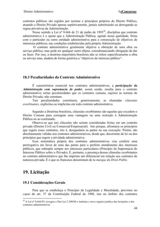 Direito Administrativo EeConcursos
44
contratos públicos são regidos por normas e princípios próprios do Direito Público,
atuando o Direito Privado apenas supletivamente, jamais substituindo ou derrogando as
regras privativas da Administração.
Nesse sentido a Lei nº 8.666 de 21 de junho de 199338
, disciplina que contrato
administrativo é o ajuste que a Administração Pública, agindo nessa qualidade, firma
com o particular ou outra entidade administrativa para a consecução de objetivos de
interesses públicos, nas condições estabelecidas pela própria Administração.
O contrato administrativo geralmente objetiva a obtenção de uma obra ou
serviço público, mas pode ter qualquer outro objeto, consubstanciando obrigação de dar
ou fazer. Por isso, a doutrina majoritária brasileira não se refere especificamente a obra
ou serviço mas, aludem de forma genérica a “objetivos de interesse público”.
18.3 Peculiaridades do Contrato Administrativo
É característica essencial nos contratos administrativos, a participação da
Administração com supremacia de poder, assim sendo, resulta para o contrato
administrativo certas peculiaridades que os contratos comuns, sujeitos às normas de
Direito Privado, não ostentam.
Tais peculiaridades constituem, genericamente, as chamadas cláusulas
exorbitantes, explícitas ou implícitas em todo contrato administrativo.
Segundo a Doutrina brasileira, cláusulas exorbitantes são aquelas que excedem o
Direito Comum para consignar uma vantagem ou uma restrição à Administração
Pública ou ao contratado.
Observe-se que tais cláusulas não seriam consideradas lícitas em um contrato
privado (Direito Civil ou Comercial/Empresarial). Isto porque, afrontaria os princípios
que regem esses contratos, isto é, desigualaria as partes na sua execução. Porém, são
absolutamente válidas nos contratos administrativos, desde que, decorrente de lei ou dos
princípios que regem a atividade administrativa.
Essa sistemática própria dos contratos administrativos visa conferir uma
prerrogativa em favor de uma das partes para o perfeito atendimento dos interesses
públicos, que sobrepõe sempre aos interesses particulares (Princípio da Supremacia do
Interesse Público sobre o Privado). É, portanto, a presença dessas cláusulas exorbitantes
no contrato administrativo que lhe imprime um diferencial em relação aos contratos de
natureza privada. È o que os franceses denominam de la marque du Droit Public.
19. Licitação
19.1 Considerações Gerais
Para que se estabeleça o Princípio da Legalidade e Moralidade, previstos no
caput do art. 37 da Constituição Federal de 1988, isto no âmbito dos contratos
38
A Lei nº 8.666/93, revogou o Dec-Lei 2.300/86 e instituiu o novo regime jurídico das licitações e dos
contratos administrativos.
 