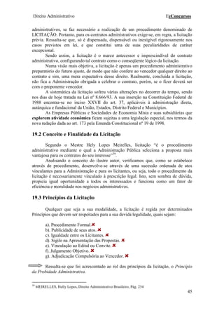 Direito Administrativo EeConcursos
45
administrativos, se faz necessário a realização de um procedimento denominado de
LICITAÇÃO. Portanto, para os contratos administrativos exige-se, em regra, a licitação
prévia. Ressalta-se que, só é dispensada, dispensável ou inexigível rigorosamente nos
casos previstos em lei, e que constitui uma de suas peculiaridades de caráter
excepcional.
Sendo assim, a licitação é o marco antecessor e imprescindível do contrato
administrativo, configurando tal contrato como o conseqüente lógico da licitação.
Numa visão mais objetiva, a licitação é apenas um procedimento administrativo
preparatório do futuro ajuste, de modo que não confere ao vencedor qualquer direito ao
contrato e sim, uma mera expectativa desse direito. Realmente, concluída a licitação,
não fica a Administração obrigada a celebrar o contrato, porém, se o fizer deverá ser
com o proponente vencedor.
A sistemática da licitação sofreu várias alterações no decorrer do tempo, sendo
nos dias de hoje tratada na Lei nº 8.666/93. A sua inserção na Constituição Federal de
1988 encontra-se no inciso XXVII do art. 37, aplicáveis à administração direta,
autárquica e fundacional da União, Estados, Distrito Federal e Municípios.
As Empresas Públicas e Sociedades de Economia Mista e suas subsidiárias que
explorem atividade econômica ficam sujeitas a uma legislação especial, nos termos da
nova redação dada ao art. 173 pela Emenda Constitucional nº 19 de 1998.
19.2 Conceito e Finalidade da Licitação
Segundo o Mestre Hely Lopes Meirelles, licitação “é o procedimento
administrativo mediante o qual a Administração Pública seleciona a proposta mais
vantajosa para os contratos do seu interesse”39
.
Analisando o conceito do ilustre autor, verificamos que, como se estabelece
através de procedimento, desenvolve-se através de uma sucessão ordenada de atos
vinculantes para a Administração e para os licitantes, ou seja, todo o procedimento da
licitação é necessariamente vinculado à prescrição legal. Isto, sem sombra de dúvida,
propicia igual oportunidade a todos os interessados e funciona como um fator de
eficiência e moralidade nos negócios administrativos.
19.3 Princípios da Licitação
Qualquer que seja a sua modalidade, a licitação é regida por determinados
Princípios que devem ser respeitados para a sua devida legalidade, quais sejam:
a). Procedimento Formal.
b). Publicidade de seus atos.
c). Igualdade entre os Licitantes.
d). Sigilo na Apresentação das Propostas.
e). Vinculação ao Edital ou Convite.
f). Julgamento Objetivo.
g). Adjudicação Compulsória ao Vencedor.
Ressalta-se que foi acrescentado ao rol dos princípios da licitação, o Princípio
da Probidade Administrativa.
39
MEIRELLES, Helly Lopes, Direito Administrativo Brasileiro, Pág. 254
 