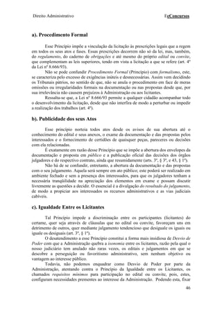 Direito Administrativo EeConcursos
46
a). Procedimento Formal
Esse Princípio impõe a vinculação da licitação às prescrições legais que a regem
em todos os seus atos e fases. Essas prescrições decorrem não só da lei, mas, também,
do regulamento, do caderno de obrigações e até mesmo do próprio edital ou convite,
que complementam as leis superiores, tendo em vista a licitação a que se refere (art. 4º
da Lei nº 8.666/93).
Não se pode confundir Procedimento Formal (Princípio) com formalismo, este,
se caracteriza pelo excesso de exigências inúteis e desnecessárias. Assim vem decidindo
os Tribunais pátrios, no sentido de que, não se anula o procedimento em face de meras
omissões ou irregularidades formais na documentação ou nas propostas desde que, por
sua irrelevância não causem prejuízos à Administração ou aos licitantes.
Ressalta-se que, a Lei nº 8.666/93 permite a qualquer cidadão acompanhar todo
o desenvolvimento da licitação, desde que não interfira de modo a perturbar ou impedir
a realização dos trabalhos (art. 4º).
b). Publicidade dos seus Atos
Esse princípio norteia todos atos desde os avisos de sua abertura até o
conhecimento do edital e seus anexos, o exame da documentação e das propostas pelos
interessados e o fornecimento de certidões de quaisquer peças, pareceres ou decisões
com ela relacionadas.
É exatamente em razão desse Princípio que se impõe a abertura dos envelopes da
documentação e proposta em público e a publicação oficial das decisões dos órgãos
julgadores e do respectivo contrato, ainda que resumidamente (arts. 3º, § 3º, e 43, § 1º).
Não há de se confundir, entretanto, a abertura da documentação e das propostas
com o seu julgamento. Aquela será sempre em ato público; este poderá ser realizado em
ambiente fechado e sem a presença dos interessados, para que os julgadores tenham a
necessária tranqüilidade na apreciação dos elementos em exame e possam discutir
livremente as questões a decidir. O essencial é a divulgação do resultado do julgamento,
de modo a propiciar aos interessados os recursos administrativos e as vias judiciais
cabíveis.
c). Igualdade Entre os Licitantes
Tal Princípio impede a discriminação entre os participantes (licitantes) do
certame, quer seja através de cláusulas que no edital ou convite, favoreçam uns em
detrimento de outros, quer mediante julgamento tendencioso que desiguale os iguais ou
iguale os desiguais (art. 3º, § 1º).
O desatendimento a esse Princípio constitui a forma mais insidiosa de Desvio de
Poder com que a Administração quebra a isonomia entre os licitantes, razão pela qual o
nosso judiciário tem anulado não raras vezes, os editais e julgamentos em que se
descobre a perseguição ou favoritismo administrativo, sem nenhum objetivo ou
vantagem ao interesse público.
Todavia, não podemos enquadrar como Desvio de Poder por parte da
Administração, atentando contra o Princípio da Igualdade entre os Licitantes, os
chamados requisitos mínimos para participação no edital ou convite, pois, estes,
configuram necessidades prementes ao interesse da Administração. Podendo esta, fixar
 