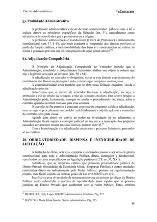 Direito Administrativo EeConcursos
48
g). Probidade Administrativa
A probidade administrativa é dever de todo administrador público, mas a lei a
incluiu dentre os princípios específicos da licitação (art. 3º), naturalmente como
advertência às autoridades que a promovem ou a julgam.
A probidade administração é mandamento (Dever de Probidade) é mandamento
constitucional (art. 37, § 4º), que pode conduzir a “suspensão dos direitos políticos, a
perda da função pública, a indisponibilidade dos bens e o ressarcimento ao erário, na
forma e gradação prevista em lei, sem prejuízo da ação penal cabível”42
h). Adjudicação Compulsória
O Princípio da Adjudicação Compulsória ao Vencedor impede que a
Administração, concluído o procedimento licitatório, atribua seu objeto a outrem que
não o legítimo vencedor do certame (arts. 50 e 64).
A adjudicação ao vencedor é obrigatória, salvo se este desistir expressamente do
contrato ou não firmar no prazo prefixado, a menos que comprove motivo justo.
A compulsoriedade veda também que se abra nova licitação enquanto válida a
adjudicação anterior.
Advertimos que, o direito do vencedor limita-se à adjudicação, ou seja, à
atribuição a ele do objeto da licitação, e não ao contrato imediato. Isto ocorre porque, a
Administração pode, licitamente, revogar ou anular o procedimento ou, ainda, adiar o
contrato, quando ocorram motivos para essa conduta.
O que não se lhe permite é contratar com outrem enquanto válida a adjudicação,
nem revogar o procedimento ou protelar indefinidamente a adjudicação ou a assinatura
do contrato, sem justa causa.
Agindo com abuso ou desvio de poder na invalidação ou no adiamento, a
Administração ficará sujeita a correção judicial de seu ato e a reparação dos prejuízos
causados ao vencedor lesado em seus direitos, quando cabível.43
Com a homologação e a adjudicação encerra-se o processo licitatório, passando-
se ao contrato.
20. OBRIGATORIEDADE, DISPENSA E INEXIGIBILIDADE DE
LICITAÇÃO
A licitação de obras, serviços, compras e alienações passou a ser uma exigência
constitucional para toda a Administração Pública, direta, autárquica e fundacional,
ressalvados os casos especificados na legislação pertinente (CF, art.37, XXI).
Admite-se, que as empresas estatais que possuem personalidade jurídica de
Direito Privado (Sociedades de Economia Mista, Empresas Públicas e outras entidades
controladas direta ou indiretamente pelo Poder Público) possam ter regulamentação
própria, mas ficam sujeitas às normas gerais da Lei nº 8.666/93 (art.119).
Justifica-se essa diversidade de tratamento porque as pessoas jurídicas de Direito
Público estão submetidas a normas de operatividade mais rígidas que as pessoas
jurídicas de Direito Privado que colaboram com o Poder Público. Estas, embora
42
MEIRELLES, Helly Lopes, DIREITO Administrativo Brasileiro, Pág. 257
43
DI PIETRO, Maria Silvia Zanella, Direito Administrativo, Pág. 275
 