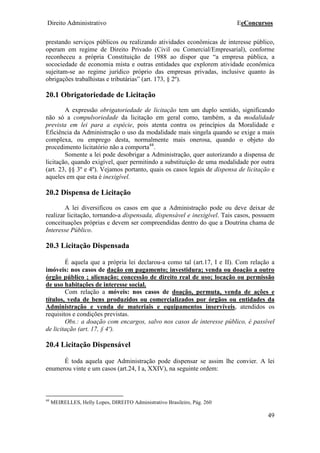 Direito Administrativo EeConcursos
49
prestando serviços públicos ou realizando atividades econômicas de interesse público,
operam em regime de Direito Privado (Civil ou Comercial/Empresarial), conforme
reconheceu a própria Constituição de 1988 ao dispor que “a empresa pública, a
socociedade de economia mista e outras entidades que explorem atividade econômica
sujeitam-se ao regime jurídico próprio das empresas privadas, inclusive quanto às
obrigações trabalhistas e tributárias” (art. 173, § 2º).
20.1 Obrigatoriedade de Licitação
A expressão obrigatoriedade de licitação tem um duplo sentido, significando
não só a compulsoriedade da licitação em geral como, também, a da modalidade
prevista em lei para a espécie, pois atenta contra os princípios da Moralidade e
Eficiência da Administração o uso da modalidade mais singela quando se exige a mais
complexa, ou emprego desta, normalmente mais onerosa, quando o objeto do
procedimento licitatório não a comporta44
.
Somente a lei pode desobrigar a Administração, quer autorizando a dispensa de
licitação, quando exigível, quer permitindo a substituição de uma modalidade por outra
(art. 23, §§ 3º e 4º). Vejamos portanto, quais os casos legais de dispensa de licitação e
aqueles em que esta é inexigível.
20.2 Dispensa de Licitação
A lei diversificou os casos em que a Administração pode ou deve deixar de
realizar licitação, tornando-a dispensada, dispensável e inexigível. Tais casos, possuem
conceituações próprias e devem ser compreendidas dentro do que a Doutrina chama de
Interesse Público.
20.3 Licitação Dispensada
É aquela que a própria lei declarou-a como tal (art.17, I e II). Com relação a
imóveis: nos casos de dação em pagamento; investidura; venda ou doação a outro
órgão público ; alienação; concessão de direito real de uso; locação ou permissão
de uso habitações de interesse social.
Com relação a móveis: nos casos de doação, permuta, venda de ações e
títulos, veda de bens produzidos ou comercializados por órgãos ou entidades da
Administração e venda de materiais e equipamentos inservíveis, atendidos os
requisitos e condições previstas.
Obs.: a doação com encargos, salvo nos casos de interesse público, é passível
de licitação (art. 17, § 4º).
20.4 Licitação Dispensável
É toda aquela que Administração pode dispensar se assim lhe convier. A lei
enumerou vinte e um casos (art.24, I a, XXIV), na seguinte ordem:
44
MEIRELLES, Helly Lopes, DIREITO Administrativo Brasileiro, Pág. 260
 