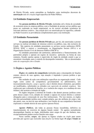 Direito Administrativo EeConcursos
5
de Direito Privado, assim entendidas as fundações cujas instituições decorrem de
autorização (não de criação) legal específica do Poder Público.
2.4 Entidades Empresariais
São pessoas jurídicas de Direito Privado, instituídas sob a forma de sociedade
de economia mista ou empresa pública, com a finalidade de prestar serviço público que
possa ser explorado no modo empresarial, ou de exercer atividade econômica de
relevante interesse coletivo. Sua criação deve ser autorizada por lei específica, cabendo
ao Poder Executivo as providências complementares para a sua instituição.
2.5 Entidades Paraestatais
São pessoas jurídicas de Direito Privado que, por lei, são autorizadas a prestar
serviços ou realizar atividades de interesse coletivo ou público, mas, não exclusivo de
Estado. São espécies de entidades paraestatais os serviços sociais autônomos (SESI,
SENAI, SESC e outros) e recentemente, as Organizações Sociais (OS’s) e as
Organizações Sociais Civis de Interesse Público (OSCIP’s).
As entidades paraestatais são autônomas, administrativa e financeiramente, têm
patrimônio próprio e operam em regime de iniciativa particular, na forma de seus
estatutos, ficando sujeitas apenas à supervisão do órgão da entidade estatal a que se
encontrem vinculadas, para o controle de desempenho estatutário. São os denominados
entes de cooperação com o Estado.
3. Órgãos e Agentes Públicos
Órgãos são centros de competência instituídos para o desempenho de funções
estatais, através de seus agentes, cuja atuação é imputada à pessoa jurídica a que
pertencem.
São unidades de ação com atribuições específicas na organização estatal. Cada
órgão como centro de competência governamental ou administrativa, tem
necessariamente funções, cargo e agentes, mas é distinto desses elementos, que podem
ser modificados,, substituídos ou retirados sem supressão da unidade orgânica. Isto
explica por que a alteração de funções, ou a vacância dos cargos, ou a mudança de seus
titulares, não acarreta a extinção do órgão.
Os órgãos integram a estrutura do Estado e das demais pessoas jurídicas como
parte desses corpos vivos, dotados de vontade e capazes de exercer direitos e contrair
obrigações para a consecução de seus fins institucionais. Por isso mesmo, os órgãos
não têm personalidade jurídica nem vontade própria, que são atributos do corpo e não
das partes, mas, na área de suas atribuições e nos limites de sua competência funcional
expressam a vontade através de seus agentes (pessoa física).
Agentes Públicos, são todas as pessoas físicas incumbidas, definitiva ou
transitoriamente, do exercício de alguma função estatal. Os agentes normalmente
desempenham funções no órgão, distribuídos entre cargos de que são titulares, mas,
excepcionalmente podem exercer funções sem cargo.
Nesse sentido, cargos, são apenas os lugares criados no órgão para serem
providos por agentes que exercerão suas funções na forma legal. O cargo é lotado no
 