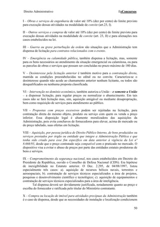 Direito Administrativo EeConcursos
50
I – Obras e serviços de engenharia de valor até 10% (dez por cento) do limite previsto
para execução dessas atividades na modalidade de convite (art.23, I).
II – Outros serviços e compras de valor até 10% (dez por cento) do limite previsto para
execução dessas atividades na modalidade de convite (art. 23, II) e para alienações nos
casos estabelecidos na lei.
III – Guerra ou grave perturbação da ordem são situações que a Administração tem
dispensa de licitação para contratos relacionados com o evento.
IV – Emergência ou calamidade pública, também dispensa a licitação, mas, somente
para os bens necessários ao atendimento da situação emergencial ou calamitosa, ou para
as parcelas de obras e serviços que possam ser concluídas no prazo máximo de 180 dias.
V – Desinteresse pela licitação anterior é também motivo para a contratação direta,
mantida as condições preestabelecidas no edital ou no convite. Caracteriza-se o
desinteresse quando não acode ao chamamento anterior nenhum licitante, ou todos são
desqualificados ou nenhuma proposta classificada.
VI – Intervenção no domínio econômico, também autoriza a União – e somente a União
– a dispensar licitação, para regular preços ou normalizar o abastecimento. Em tais
casos não se fará licitação mas, sim, aquisição amigável ou mediante desapropriação,
bem como requisição de serviços para atendimento ao público.
VII - Propostas com preços excessivos podem ser rejeitadas na licitação, para
contratação direta do mesmo objeto, produto ou serviço com quem os venda a preço
inferior. Essa disposição legal é altamente moralizadora das aquisições da
Administração, pois evita conchavos de fornecedores para elevar, acima do mercado ou
do preço tabelado, suas ofertas em licitação.
VIII – Aquisição, por pessoa jurídica de Direito Público Interno, de bens produzidos ou
serviços prestados por órgão ou entidade que integre a Administração Pública e que
tenha sido criado para esse fim específico em data anterior à vigência da Lei nº
8.666/93, desde que o preço contratado seja compatível com o praticado no mercado. O
dispositivo visa a evitar o abuso de preços por parte das entidades estatais produtoras de
bens e serviços.
IX – Comprometimento da segurança nacional, nos casos estabelecidos em Decreto do
Presidente da República, ouvido o Conselho de Defesa Nacional (CDN). Era hipótese
de inexigibilidade no Estatuto anterior. O Dec. 2.295, de 04/08/1997, listou
especialmente três casos: a). aquisição de recursos bélicos navais, terrestres e
aeroespaciais; b). contratação de serviços técnicos especializados a área de projetos,
pesquisas e desenvolvimento científico e tecnológico; c). aquisição de equipamentos e
contratação de serviços técnicos especializados para a área de inteligência.
Tal dispensa deverá ser devidamente justificada, notadamente quanto ao preço e
escolha do fornecedor e ratificada pelo titular do Ministério contratante.
X – Compra ou locação de imóvel para atividades precípuas da Administração também
é o caso de dispensa, desde que as necessidades de instalação e localização condicionem
 